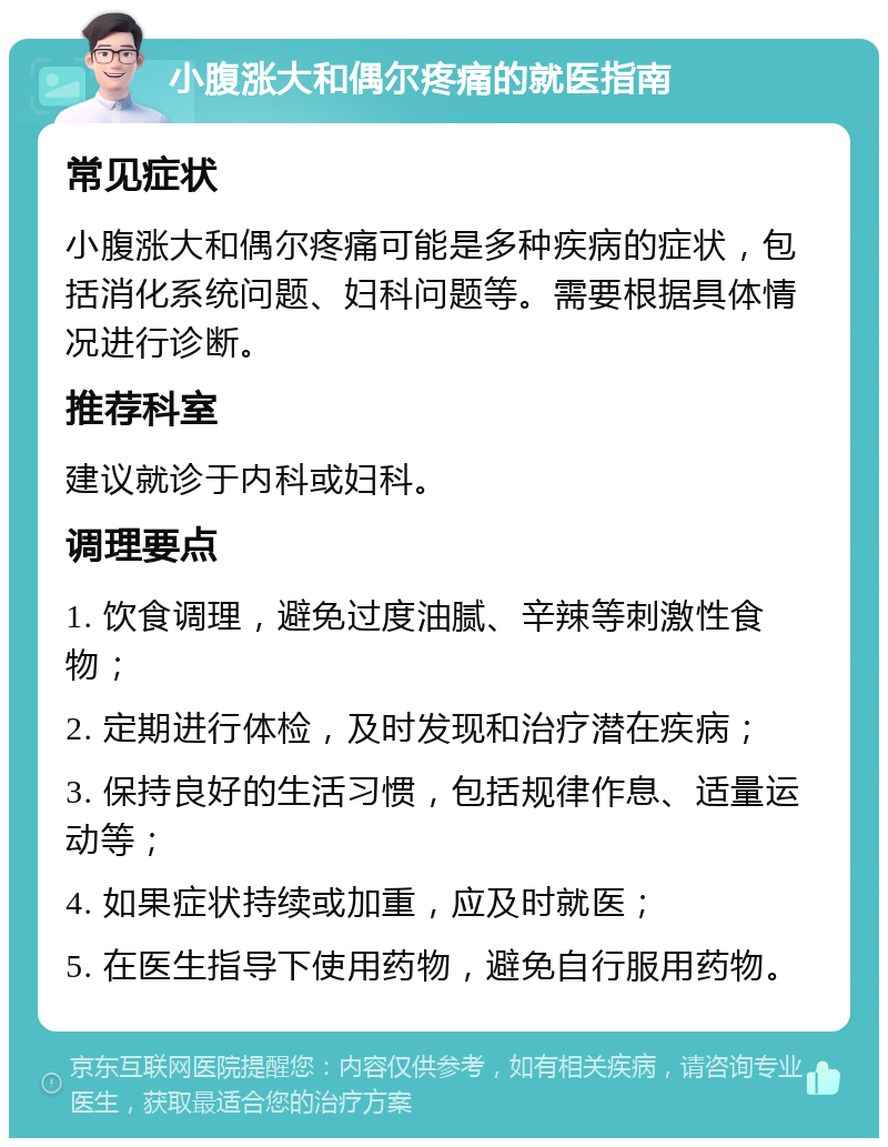 小腹涨大和偶尔疼痛的就医指南 常见症状 小腹涨大和偶尔疼痛可能是多种疾病的症状，包括消化系统问题、妇科问题等。需要根据具体情况进行诊断。 推荐科室 建议就诊于内科或妇科。 调理要点 1. 饮食调理，避免过度油腻、辛辣等刺激性食物； 2. 定期进行体检，及时发现和治疗潜在疾病； 3. 保持良好的生活习惯，包括规律作息、适量运动等； 4. 如果症状持续或加重，应及时就医； 5. 在医生指导下使用药物，避免自行服用药物。