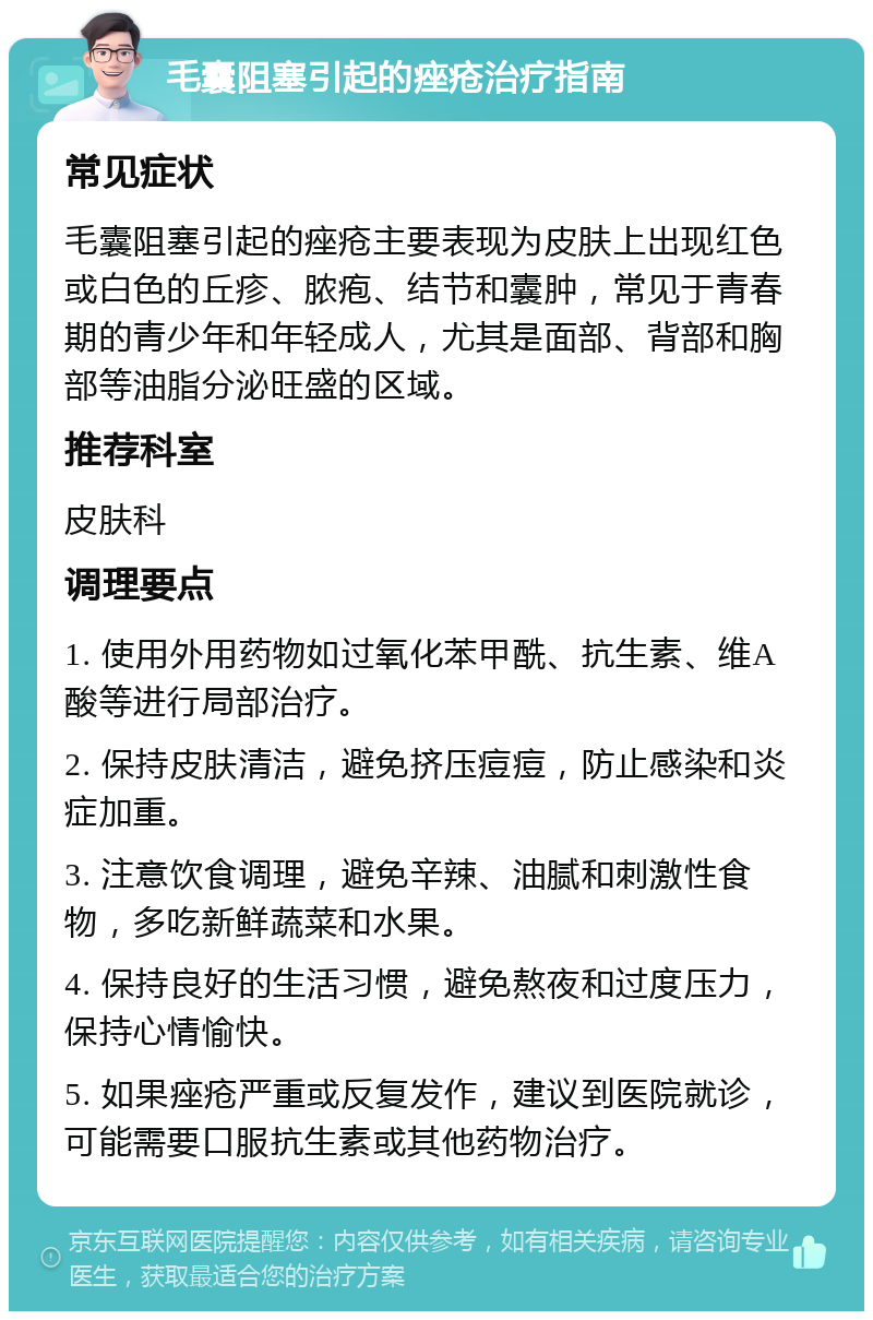 毛囊阻塞引起的痤疮治疗指南 常见症状 毛囊阻塞引起的痤疮主要表现为皮肤上出现红色或白色的丘疹、脓疱、结节和囊肿，常见于青春期的青少年和年轻成人，尤其是面部、背部和胸部等油脂分泌旺盛的区域。 推荐科室 皮肤科 调理要点 1. 使用外用药物如过氧化苯甲酰、抗生素、维A酸等进行局部治疗。 2. 保持皮肤清洁，避免挤压痘痘，防止感染和炎症加重。 3. 注意饮食调理，避免辛辣、油腻和刺激性食物，多吃新鲜蔬菜和水果。 4. 保持良好的生活习惯，避免熬夜和过度压力，保持心情愉快。 5. 如果痤疮严重或反复发作，建议到医院就诊，可能需要口服抗生素或其他药物治疗。