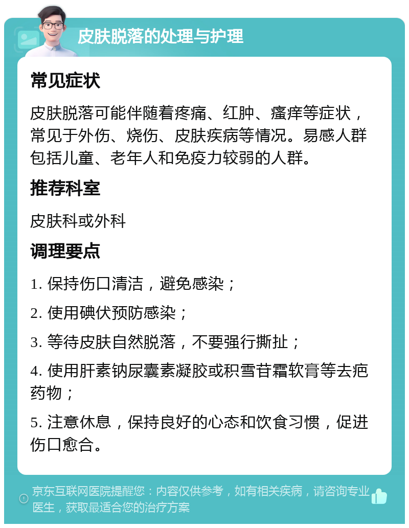 皮肤脱落的处理与护理 常见症状 皮肤脱落可能伴随着疼痛、红肿、瘙痒等症状，常见于外伤、烧伤、皮肤疾病等情况。易感人群包括儿童、老年人和免疫力较弱的人群。 推荐科室 皮肤科或外科 调理要点 1. 保持伤口清洁，避免感染； 2. 使用碘伏预防感染； 3. 等待皮肤自然脱落，不要强行撕扯； 4. 使用肝素钠尿囊素凝胶或积雪苷霜软膏等去疤药物； 5. 注意休息，保持良好的心态和饮食习惯，促进伤口愈合。