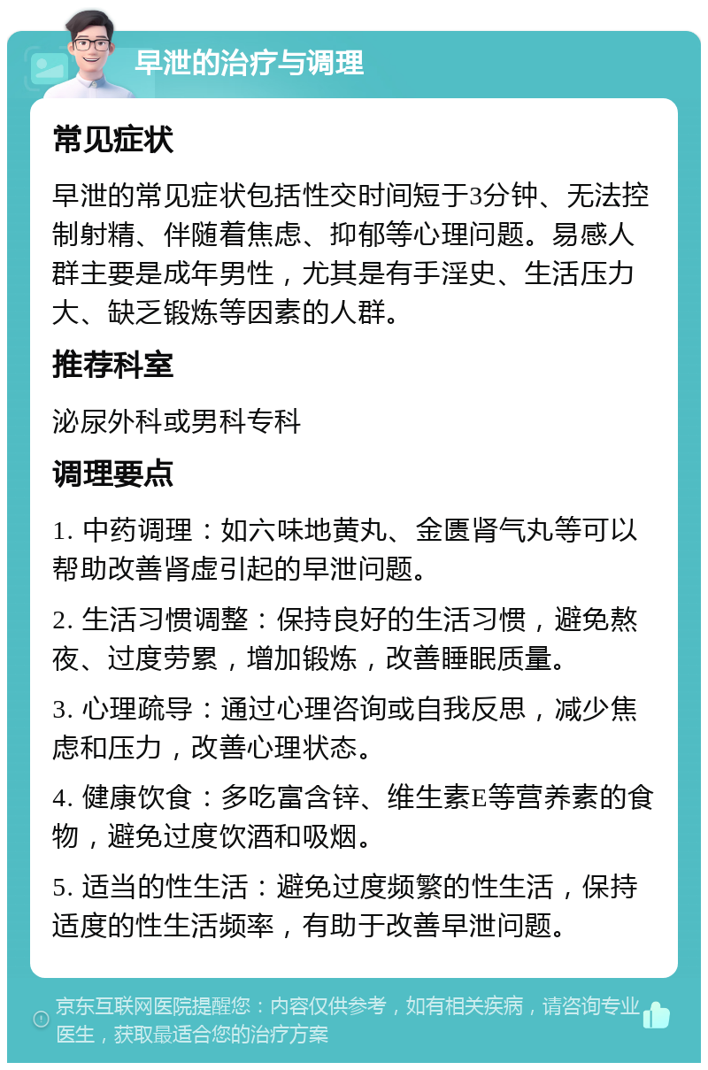 早泄的治疗与调理 常见症状 早泄的常见症状包括性交时间短于3分钟、无法控制射精、伴随着焦虑、抑郁等心理问题。易感人群主要是成年男性，尤其是有手淫史、生活压力大、缺乏锻炼等因素的人群。 推荐科室 泌尿外科或男科专科 调理要点 1. 中药调理：如六味地黄丸、金匮肾气丸等可以帮助改善肾虚引起的早泄问题。 2. 生活习惯调整：保持良好的生活习惯，避免熬夜、过度劳累，增加锻炼，改善睡眠质量。 3. 心理疏导：通过心理咨询或自我反思，减少焦虑和压力，改善心理状态。 4. 健康饮食：多吃富含锌、维生素E等营养素的食物，避免过度饮酒和吸烟。 5. 适当的性生活：避免过度频繁的性生活，保持适度的性生活频率，有助于改善早泄问题。