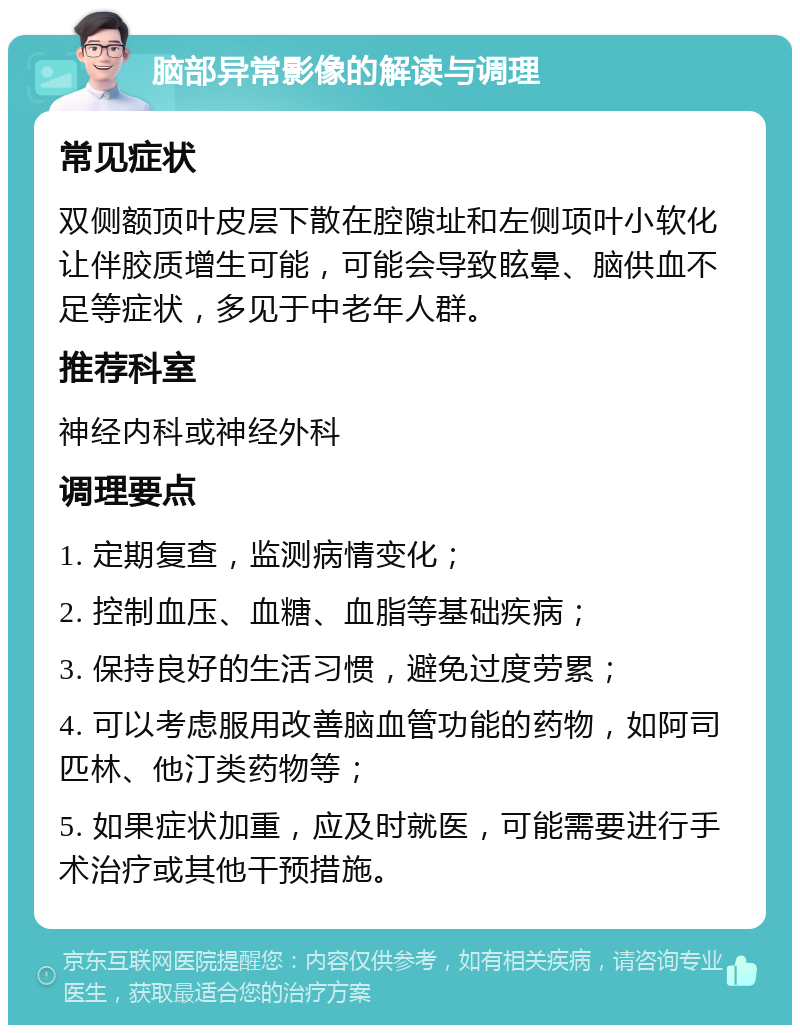 脑部异常影像的解读与调理 常见症状 双侧额顶叶皮层下散在腔隙址和左侧项叶小软化让伴胶质增生可能，可能会导致眩晕、脑供血不足等症状，多见于中老年人群。 推荐科室 神经内科或神经外科 调理要点 1. 定期复查，监测病情变化； 2. 控制血压、血糖、血脂等基础疾病； 3. 保持良好的生活习惯，避免过度劳累； 4. 可以考虑服用改善脑血管功能的药物，如阿司匹林、他汀类药物等； 5. 如果症状加重，应及时就医，可能需要进行手术治疗或其他干预措施。