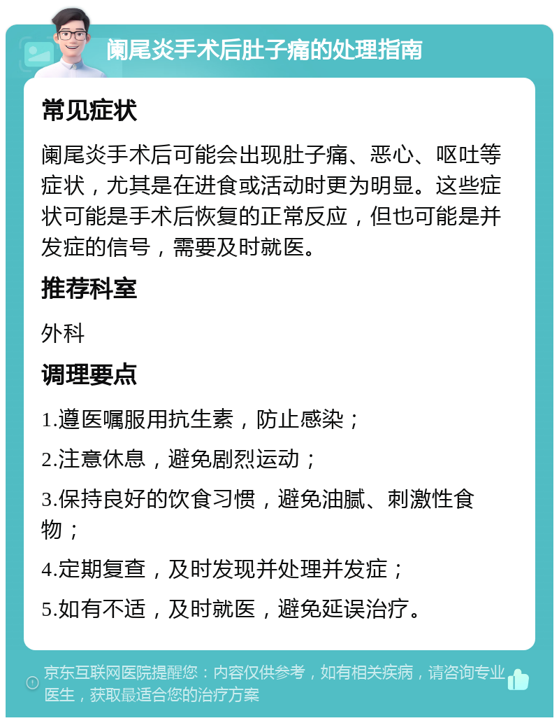 阑尾炎手术后肚子痛的处理指南 常见症状 阑尾炎手术后可能会出现肚子痛、恶心、呕吐等症状，尤其是在进食或活动时更为明显。这些症状可能是手术后恢复的正常反应，但也可能是并发症的信号，需要及时就医。 推荐科室 外科 调理要点 1.遵医嘱服用抗生素，防止感染； 2.注意休息，避免剧烈运动； 3.保持良好的饮食习惯，避免油腻、刺激性食物； 4.定期复查，及时发现并处理并发症； 5.如有不适，及时就医，避免延误治疗。