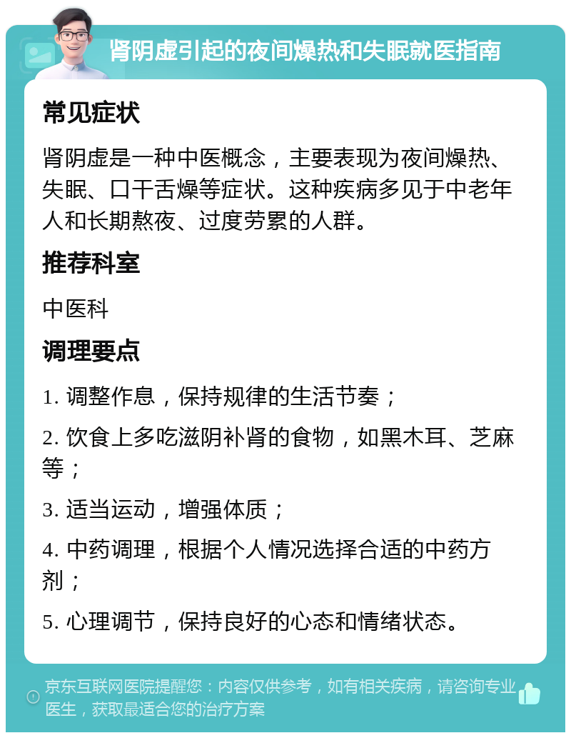 肾阴虚引起的夜间燥热和失眠就医指南 常见症状 肾阴虚是一种中医概念，主要表现为夜间燥热、失眠、口干舌燥等症状。这种疾病多见于中老年人和长期熬夜、过度劳累的人群。 推荐科室 中医科 调理要点 1. 调整作息，保持规律的生活节奏； 2. 饮食上多吃滋阴补肾的食物，如黑木耳、芝麻等； 3. 适当运动，增强体质； 4. 中药调理，根据个人情况选择合适的中药方剂； 5. 心理调节，保持良好的心态和情绪状态。