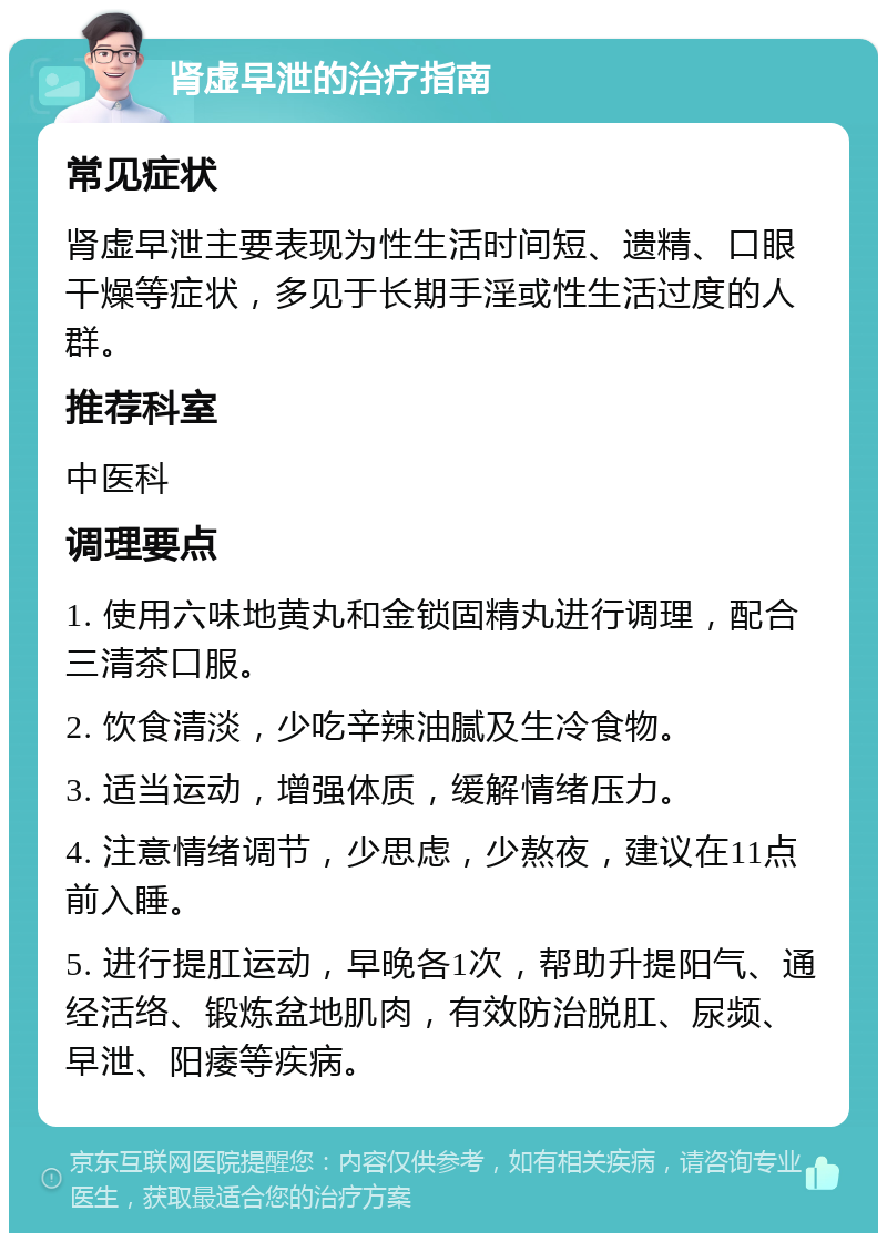 肾虚早泄的治疗指南 常见症状 肾虚早泄主要表现为性生活时间短、遗精、口眼干燥等症状，多见于长期手淫或性生活过度的人群。 推荐科室 中医科 调理要点 1. 使用六味地黄丸和金锁固精丸进行调理，配合三清茶口服。 2. 饮食清淡，少吃辛辣油腻及生冷食物。 3. 适当运动，增强体质，缓解情绪压力。 4. 注意情绪调节，少思虑，少熬夜，建议在11点前入睡。 5. 进行提肛运动，早晚各1次，帮助升提阳气、通经活络、锻炼盆地肌肉，有效防治脱肛、尿频、早泄、阳痿等疾病。