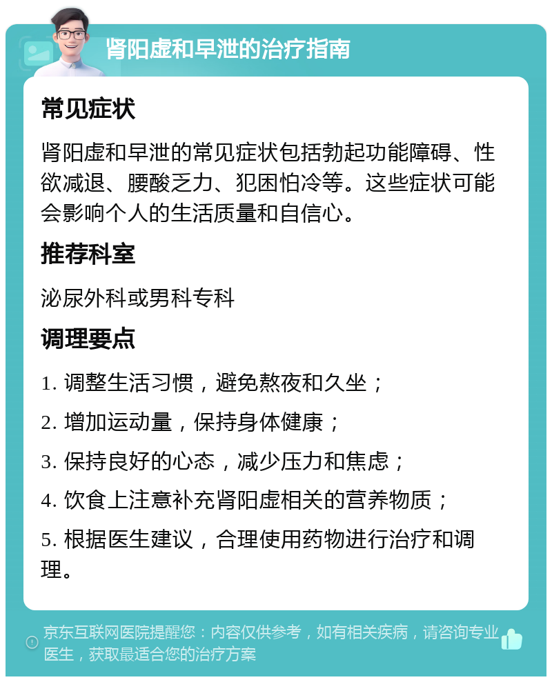 肾阳虚和早泄的治疗指南 常见症状 肾阳虚和早泄的常见症状包括勃起功能障碍、性欲减退、腰酸乏力、犯困怕冷等。这些症状可能会影响个人的生活质量和自信心。 推荐科室 泌尿外科或男科专科 调理要点 1. 调整生活习惯，避免熬夜和久坐； 2. 增加运动量，保持身体健康； 3. 保持良好的心态，减少压力和焦虑； 4. 饮食上注意补充肾阳虚相关的营养物质； 5. 根据医生建议，合理使用药物进行治疗和调理。