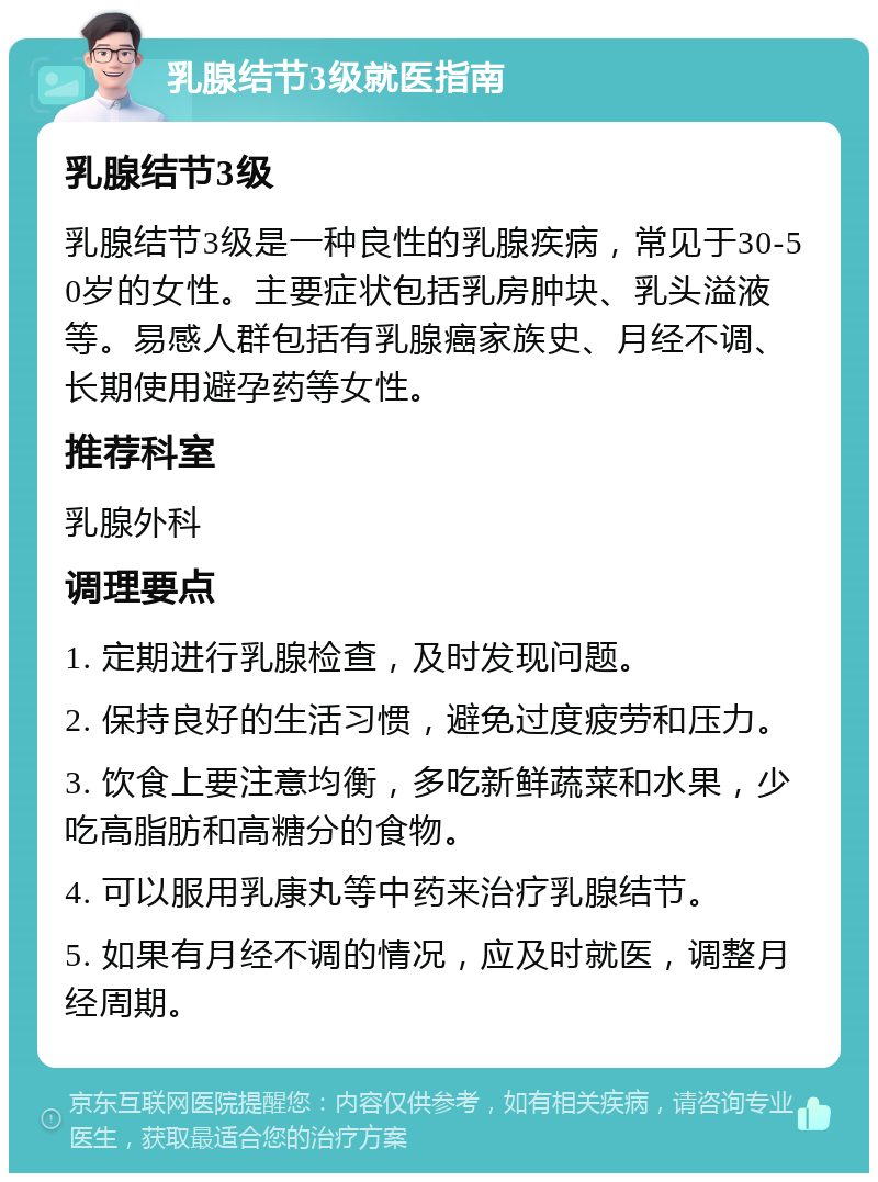 乳腺结节3级就医指南 乳腺结节3级 乳腺结节3级是一种良性的乳腺疾病，常见于30-50岁的女性。主要症状包括乳房肿块、乳头溢液等。易感人群包括有乳腺癌家族史、月经不调、长期使用避孕药等女性。 推荐科室 乳腺外科 调理要点 1. 定期进行乳腺检查，及时发现问题。 2. 保持良好的生活习惯，避免过度疲劳和压力。 3. 饮食上要注意均衡，多吃新鲜蔬菜和水果，少吃高脂肪和高糖分的食物。 4. 可以服用乳康丸等中药来治疗乳腺结节。 5. 如果有月经不调的情况，应及时就医，调整月经周期。