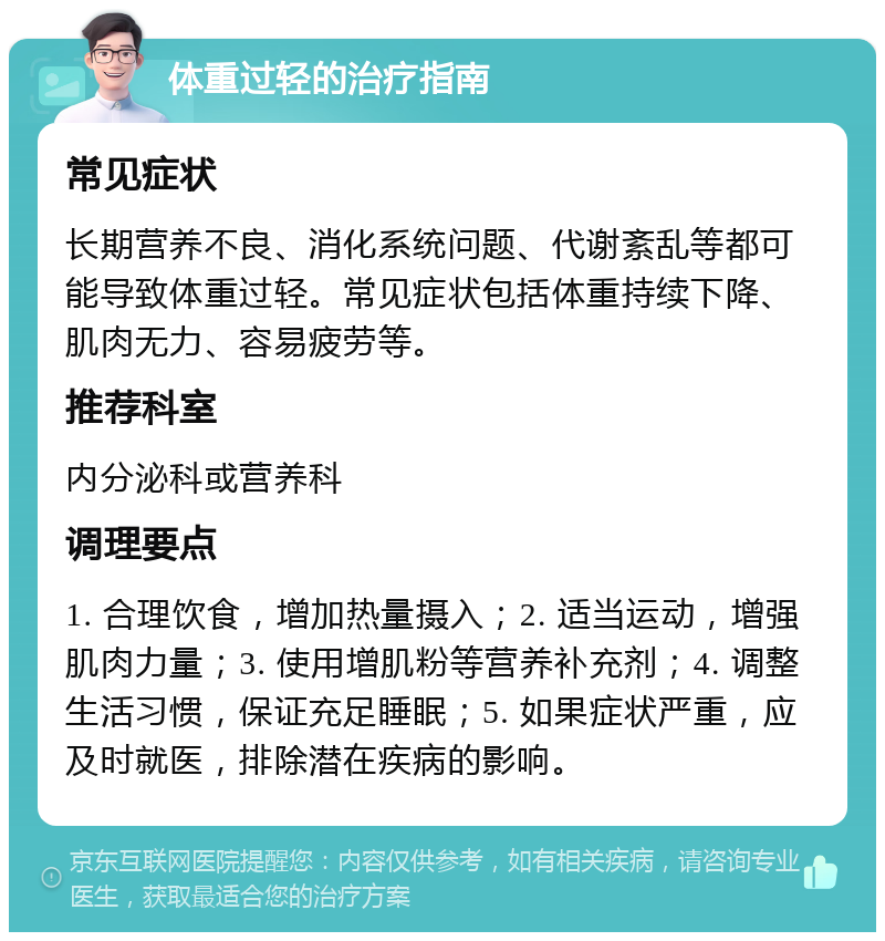 体重过轻的治疗指南 常见症状 长期营养不良、消化系统问题、代谢紊乱等都可能导致体重过轻。常见症状包括体重持续下降、肌肉无力、容易疲劳等。 推荐科室 内分泌科或营养科 调理要点 1. 合理饮食，增加热量摄入；2. 适当运动，增强肌肉力量；3. 使用增肌粉等营养补充剂；4. 调整生活习惯，保证充足睡眠；5. 如果症状严重，应及时就医，排除潜在疾病的影响。