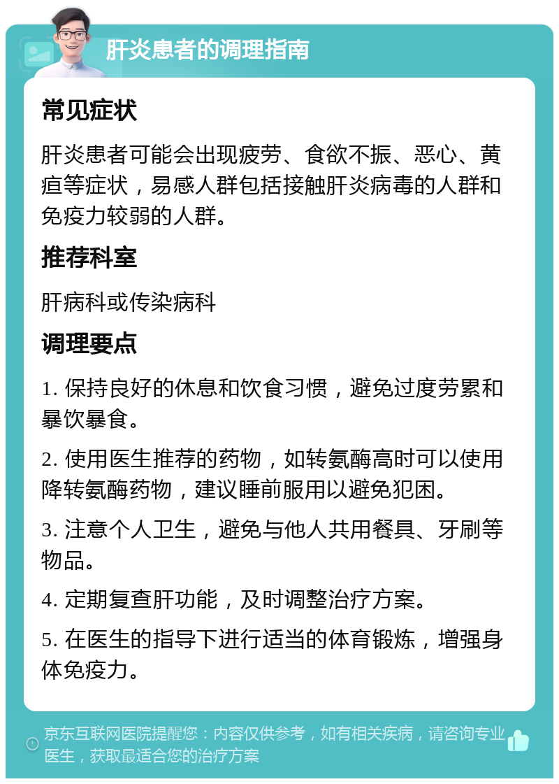 肝炎患者的调理指南 常见症状 肝炎患者可能会出现疲劳、食欲不振、恶心、黄疸等症状，易感人群包括接触肝炎病毒的人群和免疫力较弱的人群。 推荐科室 肝病科或传染病科 调理要点 1. 保持良好的休息和饮食习惯，避免过度劳累和暴饮暴食。 2. 使用医生推荐的药物，如转氨酶高时可以使用降转氨酶药物，建议睡前服用以避免犯困。 3. 注意个人卫生，避免与他人共用餐具、牙刷等物品。 4. 定期复查肝功能，及时调整治疗方案。 5. 在医生的指导下进行适当的体育锻炼，增强身体免疫力。