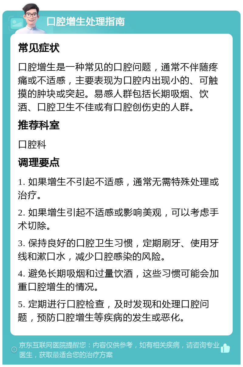 口腔增生处理指南 常见症状 口腔增生是一种常见的口腔问题，通常不伴随疼痛或不适感，主要表现为口腔内出现小的、可触摸的肿块或突起。易感人群包括长期吸烟、饮酒、口腔卫生不佳或有口腔创伤史的人群。 推荐科室 口腔科 调理要点 1. 如果增生不引起不适感，通常无需特殊处理或治疗。 2. 如果增生引起不适感或影响美观，可以考虑手术切除。 3. 保持良好的口腔卫生习惯，定期刷牙、使用牙线和漱口水，减少口腔感染的风险。 4. 避免长期吸烟和过量饮酒，这些习惯可能会加重口腔增生的情况。 5. 定期进行口腔检查，及时发现和处理口腔问题，预防口腔增生等疾病的发生或恶化。