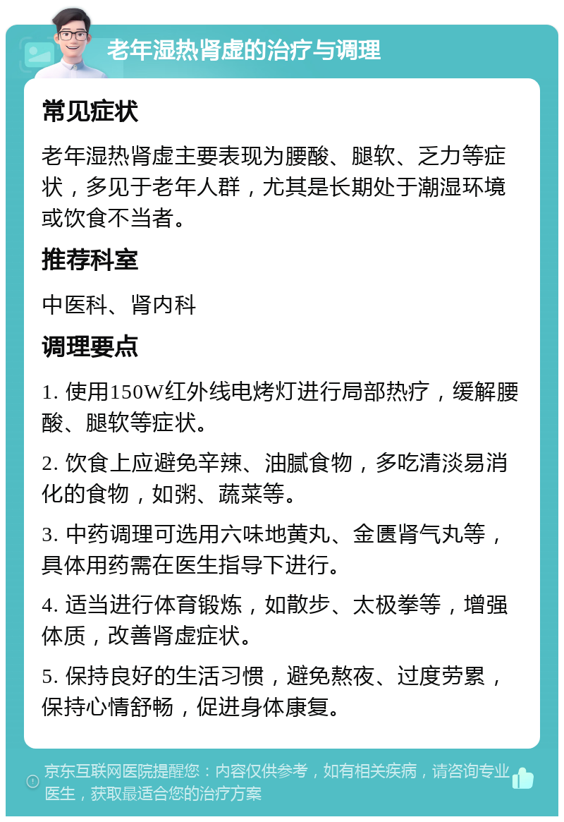 老年湿热肾虚的治疗与调理 常见症状 老年湿热肾虚主要表现为腰酸、腿软、乏力等症状，多见于老年人群，尤其是长期处于潮湿环境或饮食不当者。 推荐科室 中医科、肾内科 调理要点 1. 使用150W红外线电烤灯进行局部热疗，缓解腰酸、腿软等症状。 2. 饮食上应避免辛辣、油腻食物，多吃清淡易消化的食物，如粥、蔬菜等。 3. 中药调理可选用六味地黄丸、金匮肾气丸等，具体用药需在医生指导下进行。 4. 适当进行体育锻炼，如散步、太极拳等，增强体质，改善肾虚症状。 5. 保持良好的生活习惯，避免熬夜、过度劳累，保持心情舒畅，促进身体康复。