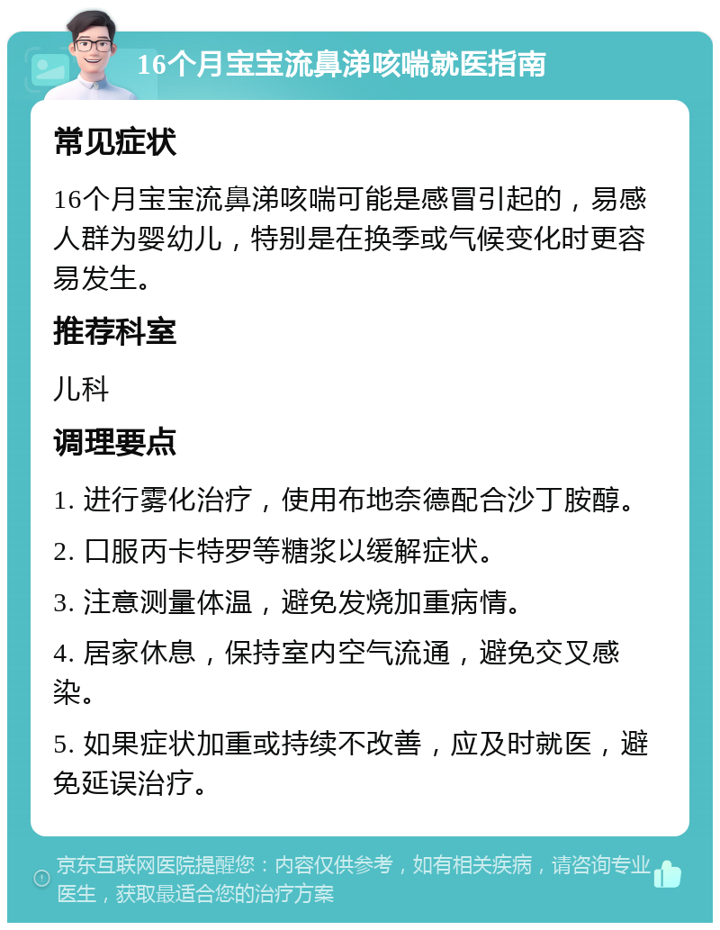 16个月宝宝流鼻涕咳喘就医指南 常见症状 16个月宝宝流鼻涕咳喘可能是感冒引起的，易感人群为婴幼儿，特别是在换季或气候变化时更容易发生。 推荐科室 儿科 调理要点 1. 进行雾化治疗，使用布地奈德配合沙丁胺醇。 2. 口服丙卡特罗等糖浆以缓解症状。 3. 注意测量体温，避免发烧加重病情。 4. 居家休息，保持室内空气流通，避免交叉感染。 5. 如果症状加重或持续不改善，应及时就医，避免延误治疗。