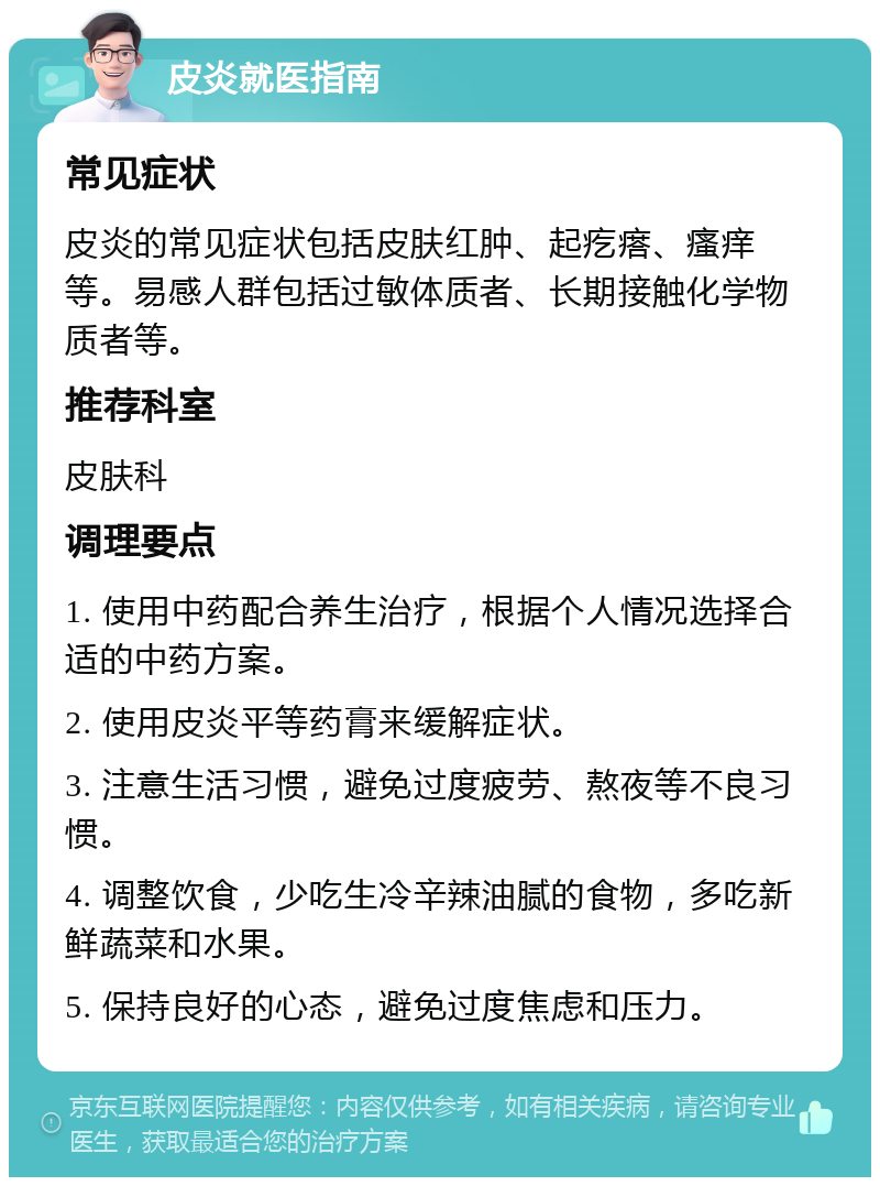 皮炎就医指南 常见症状 皮炎的常见症状包括皮肤红肿、起疙瘩、瘙痒等。易感人群包括过敏体质者、长期接触化学物质者等。 推荐科室 皮肤科 调理要点 1. 使用中药配合养生治疗，根据个人情况选择合适的中药方案。 2. 使用皮炎平等药膏来缓解症状。 3. 注意生活习惯，避免过度疲劳、熬夜等不良习惯。 4. 调整饮食，少吃生冷辛辣油腻的食物，多吃新鲜蔬菜和水果。 5. 保持良好的心态，避免过度焦虑和压力。