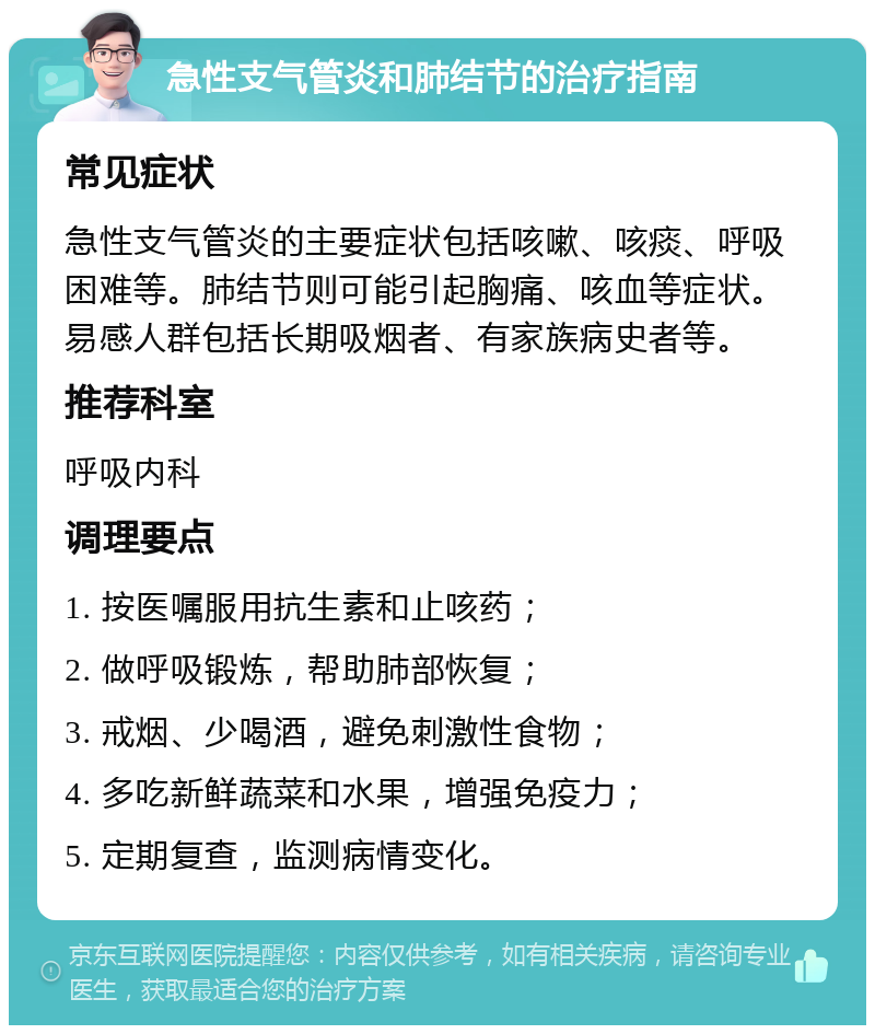 急性支气管炎和肺结节的治疗指南 常见症状 急性支气管炎的主要症状包括咳嗽、咳痰、呼吸困难等。肺结节则可能引起胸痛、咳血等症状。易感人群包括长期吸烟者、有家族病史者等。 推荐科室 呼吸内科 调理要点 1. 按医嘱服用抗生素和止咳药； 2. 做呼吸锻炼，帮助肺部恢复； 3. 戒烟、少喝酒，避免刺激性食物； 4. 多吃新鲜蔬菜和水果，增强免疫力； 5. 定期复查，监测病情变化。