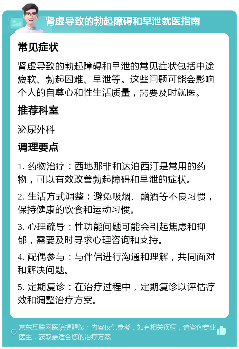 肾虚导致的勃起障碍和早泄就医指南 常见症状 肾虚导致的勃起障碍和早泄的常见症状包括中途疲软、勃起困难、早泄等。这些问题可能会影响个人的自尊心和性生活质量，需要及时就医。 推荐科室 泌尿外科 调理要点 1. 药物治疗：西地那非和达泊西汀是常用的药物，可以有效改善勃起障碍和早泄的症状。 2. 生活方式调整：避免吸烟、酗酒等不良习惯，保持健康的饮食和运动习惯。 3. 心理疏导：性功能问题可能会引起焦虑和抑郁，需要及时寻求心理咨询和支持。 4. 配偶参与：与伴侣进行沟通和理解，共同面对和解决问题。 5. 定期复诊：在治疗过程中，定期复诊以评估疗效和调整治疗方案。