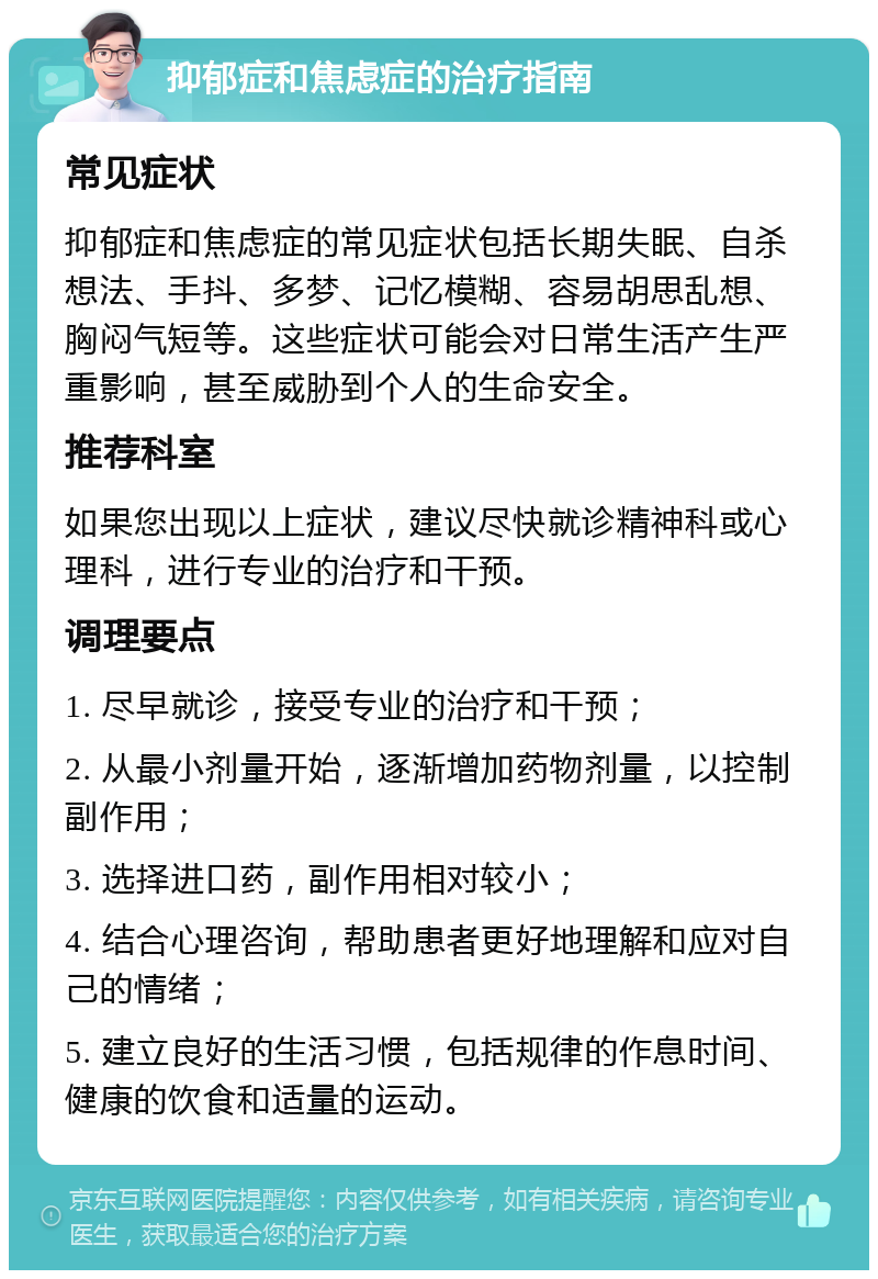 抑郁症和焦虑症的治疗指南 常见症状 抑郁症和焦虑症的常见症状包括长期失眠、自杀想法、手抖、多梦、记忆模糊、容易胡思乱想、胸闷气短等。这些症状可能会对日常生活产生严重影响，甚至威胁到个人的生命安全。 推荐科室 如果您出现以上症状，建议尽快就诊精神科或心理科，进行专业的治疗和干预。 调理要点 1. 尽早就诊，接受专业的治疗和干预； 2. 从最小剂量开始，逐渐增加药物剂量，以控制副作用； 3. 选择进口药，副作用相对较小； 4. 结合心理咨询，帮助患者更好地理解和应对自己的情绪； 5. 建立良好的生活习惯，包括规律的作息时间、健康的饮食和适量的运动。