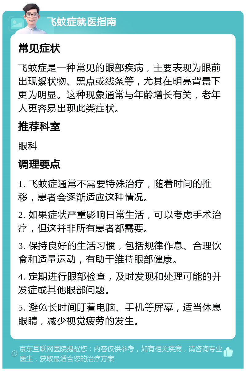 飞蚊症就医指南 常见症状 飞蚊症是一种常见的眼部疾病，主要表现为眼前出现絮状物、黑点或线条等，尤其在明亮背景下更为明显。这种现象通常与年龄增长有关，老年人更容易出现此类症状。 推荐科室 眼科 调理要点 1. 飞蚊症通常不需要特殊治疗，随着时间的推移，患者会逐渐适应这种情况。 2. 如果症状严重影响日常生活，可以考虑手术治疗，但这并非所有患者都需要。 3. 保持良好的生活习惯，包括规律作息、合理饮食和适量运动，有助于维持眼部健康。 4. 定期进行眼部检查，及时发现和处理可能的并发症或其他眼部问题。 5. 避免长时间盯着电脑、手机等屏幕，适当休息眼睛，减少视觉疲劳的发生。