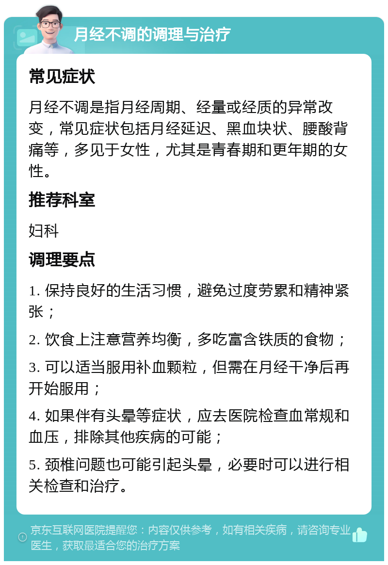 月经不调的调理与治疗 常见症状 月经不调是指月经周期、经量或经质的异常改变，常见症状包括月经延迟、黑血块状、腰酸背痛等，多见于女性，尤其是青春期和更年期的女性。 推荐科室 妇科 调理要点 1. 保持良好的生活习惯，避免过度劳累和精神紧张； 2. 饮食上注意营养均衡，多吃富含铁质的食物； 3. 可以适当服用补血颗粒，但需在月经干净后再开始服用； 4. 如果伴有头晕等症状，应去医院检查血常规和血压，排除其他疾病的可能； 5. 颈椎问题也可能引起头晕，必要时可以进行相关检查和治疗。