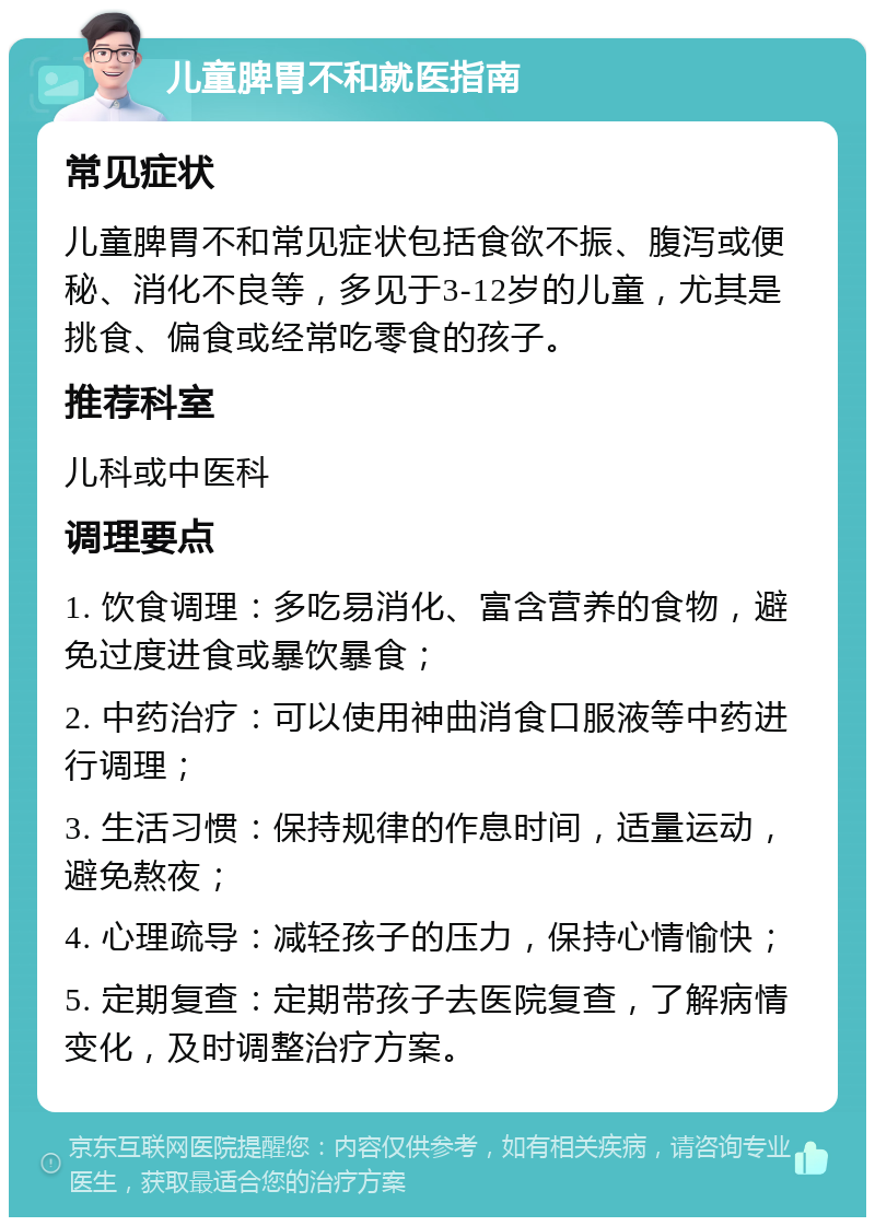 儿童脾胃不和就医指南 常见症状 儿童脾胃不和常见症状包括食欲不振、腹泻或便秘、消化不良等，多见于3-12岁的儿童，尤其是挑食、偏食或经常吃零食的孩子。 推荐科室 儿科或中医科 调理要点 1. 饮食调理：多吃易消化、富含营养的食物，避免过度进食或暴饮暴食； 2. 中药治疗：可以使用神曲消食口服液等中药进行调理； 3. 生活习惯：保持规律的作息时间，适量运动，避免熬夜； 4. 心理疏导：减轻孩子的压力，保持心情愉快； 5. 定期复查：定期带孩子去医院复查，了解病情变化，及时调整治疗方案。