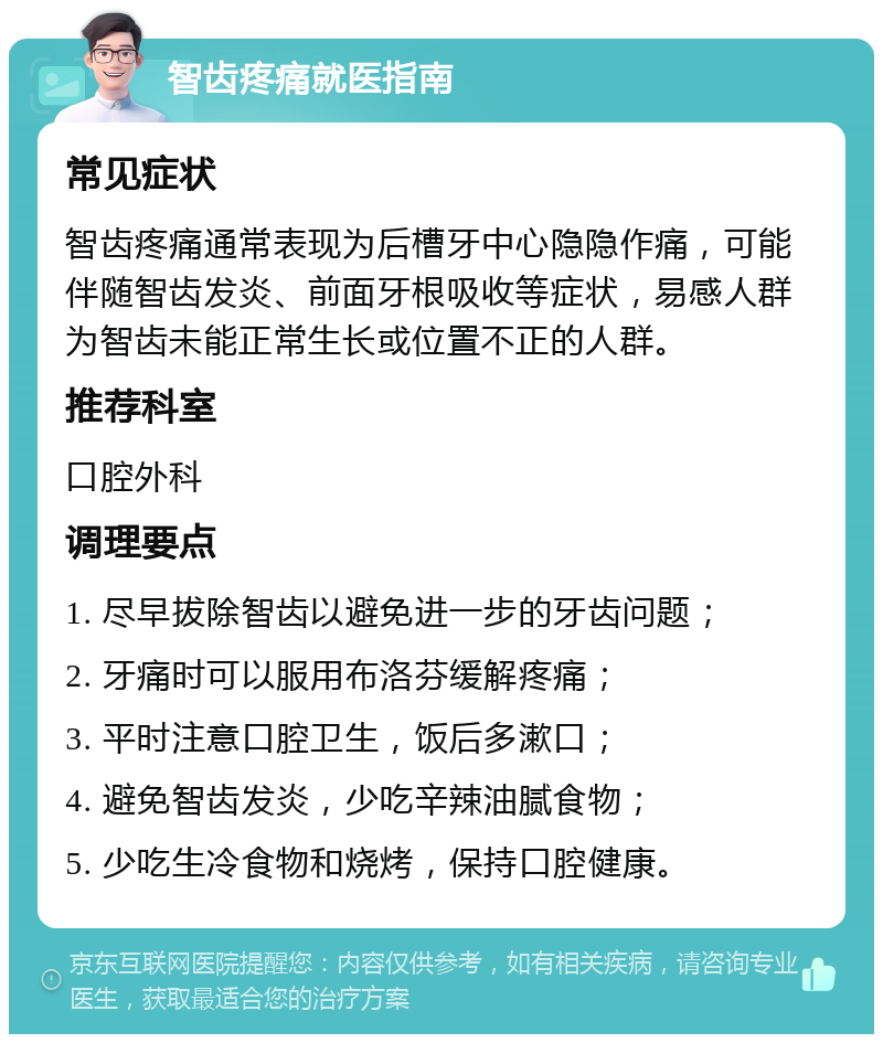 智齿疼痛就医指南 常见症状 智齿疼痛通常表现为后槽牙中心隐隐作痛，可能伴随智齿发炎、前面牙根吸收等症状，易感人群为智齿未能正常生长或位置不正的人群。 推荐科室 口腔外科 调理要点 1. 尽早拔除智齿以避免进一步的牙齿问题； 2. 牙痛时可以服用布洛芬缓解疼痛； 3. 平时注意口腔卫生，饭后多漱口； 4. 避免智齿发炎，少吃辛辣油腻食物； 5. 少吃生冷食物和烧烤，保持口腔健康。