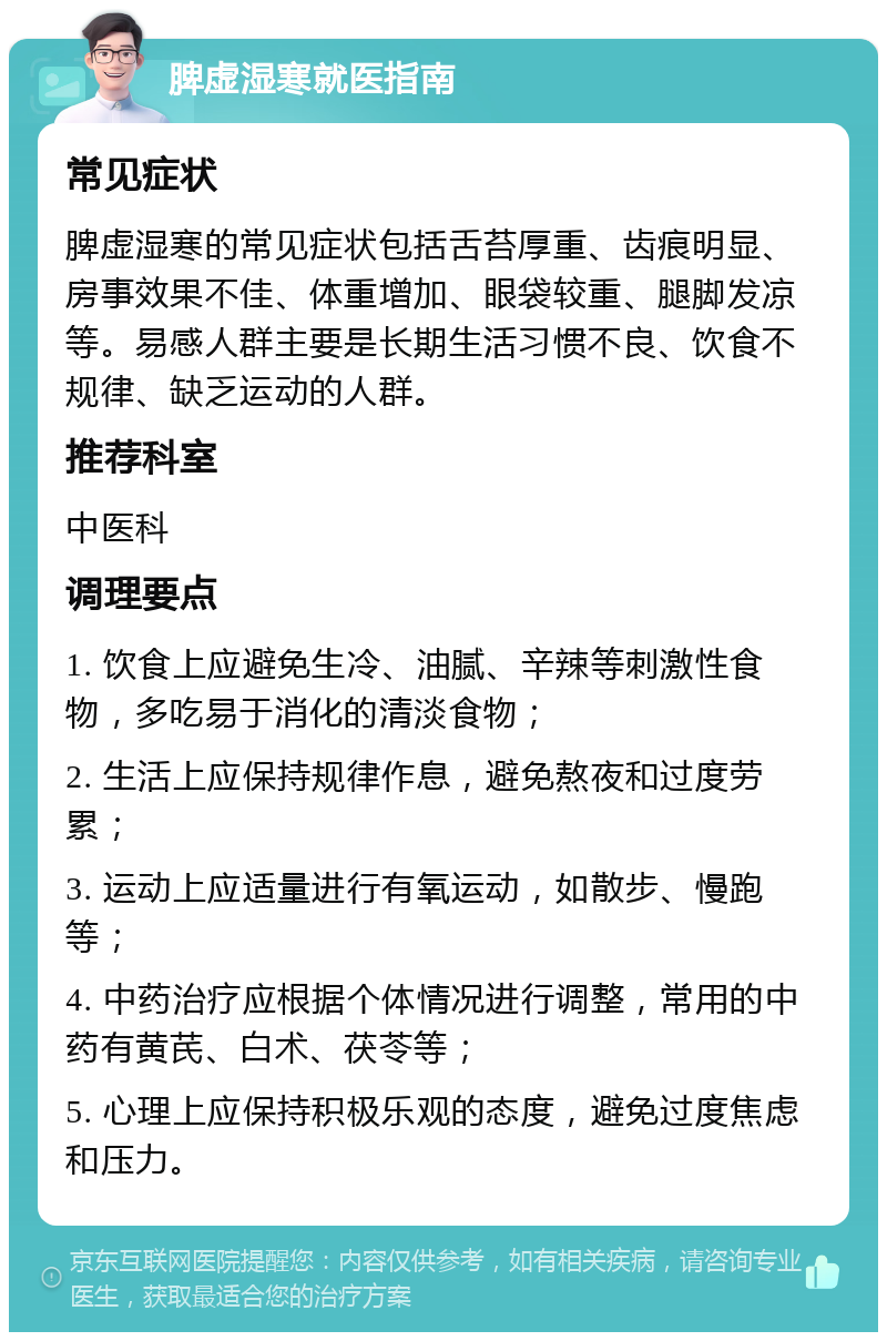 脾虚湿寒就医指南 常见症状 脾虚湿寒的常见症状包括舌苔厚重、齿痕明显、房事效果不佳、体重增加、眼袋较重、腿脚发凉等。易感人群主要是长期生活习惯不良、饮食不规律、缺乏运动的人群。 推荐科室 中医科 调理要点 1. 饮食上应避免生冷、油腻、辛辣等刺激性食物，多吃易于消化的清淡食物； 2. 生活上应保持规律作息，避免熬夜和过度劳累； 3. 运动上应适量进行有氧运动，如散步、慢跑等； 4. 中药治疗应根据个体情况进行调整，常用的中药有黄芪、白术、茯苓等； 5. 心理上应保持积极乐观的态度，避免过度焦虑和压力。