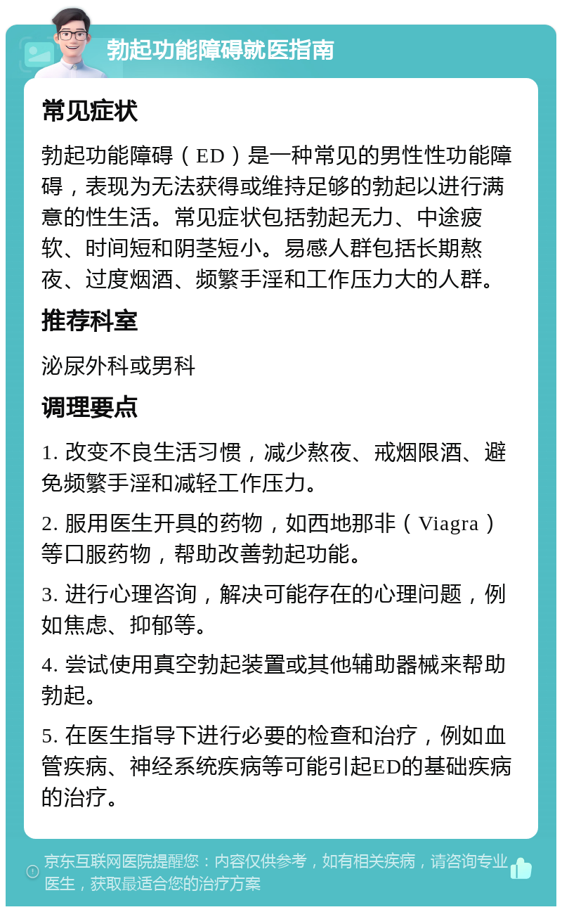 勃起功能障碍就医指南 常见症状 勃起功能障碍（ED）是一种常见的男性性功能障碍，表现为无法获得或维持足够的勃起以进行满意的性生活。常见症状包括勃起无力、中途疲软、时间短和阴茎短小。易感人群包括长期熬夜、过度烟酒、频繁手淫和工作压力大的人群。 推荐科室 泌尿外科或男科 调理要点 1. 改变不良生活习惯，减少熬夜、戒烟限酒、避免频繁手淫和减轻工作压力。 2. 服用医生开具的药物，如西地那非（Viagra）等口服药物，帮助改善勃起功能。 3. 进行心理咨询，解决可能存在的心理问题，例如焦虑、抑郁等。 4. 尝试使用真空勃起装置或其他辅助器械来帮助勃起。 5. 在医生指导下进行必要的检查和治疗，例如血管疾病、神经系统疾病等可能引起ED的基础疾病的治疗。