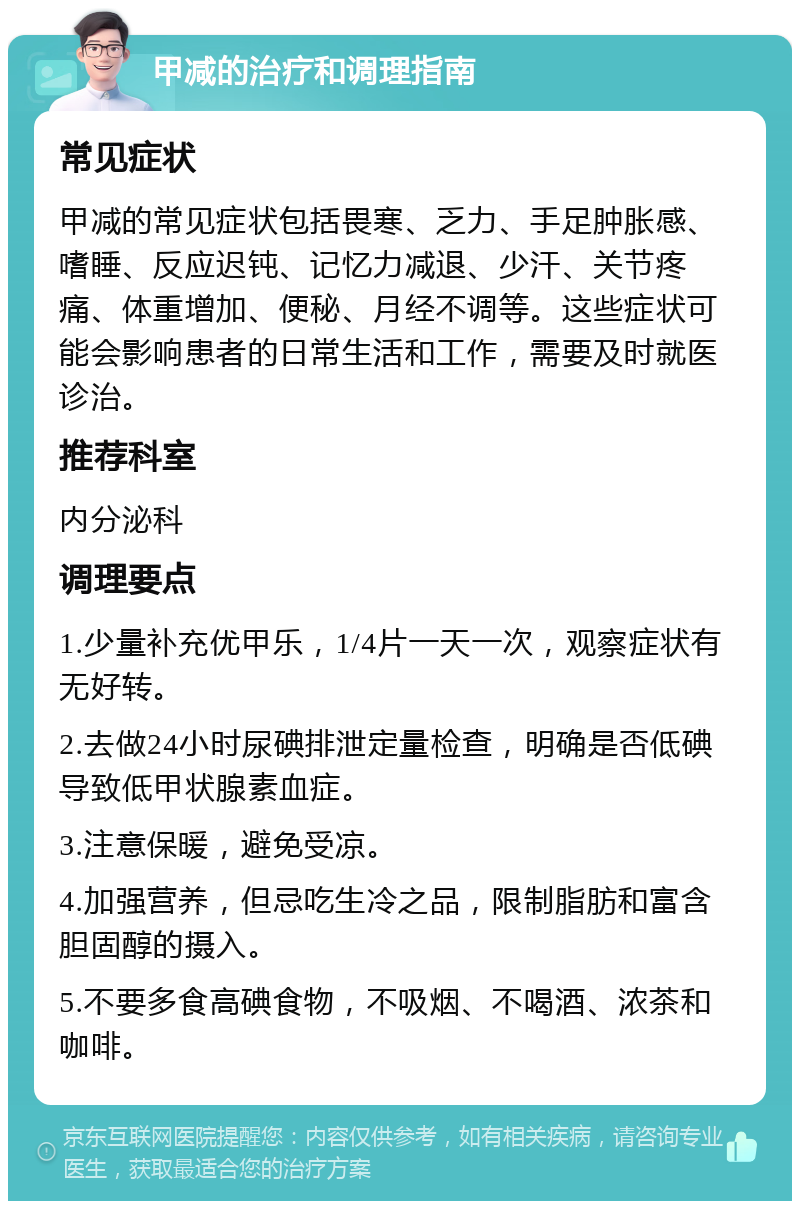 甲减的治疗和调理指南 常见症状 甲减的常见症状包括畏寒、乏力、手足肿胀感、嗜睡、反应迟钝、记忆力减退、少汗、关节疼痛、体重增加、便秘、月经不调等。这些症状可能会影响患者的日常生活和工作，需要及时就医诊治。 推荐科室 内分泌科 调理要点 1.少量补充优甲乐，1/4片一天一次，观察症状有无好转。 2.去做24小时尿碘排泄定量检查，明确是否低碘导致低甲状腺素血症。 3.注意保暖，避免受凉。 4.加强营养，但忌吃生冷之品，限制脂肪和富含胆固醇的摄入。 5.不要多食高碘食物，不吸烟、不喝酒、浓茶和咖啡。