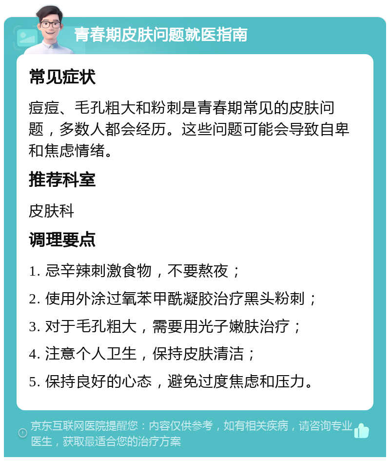 青春期皮肤问题就医指南 常见症状 痘痘、毛孔粗大和粉刺是青春期常见的皮肤问题，多数人都会经历。这些问题可能会导致自卑和焦虑情绪。 推荐科室 皮肤科 调理要点 1. 忌辛辣刺激食物，不要熬夜； 2. 使用外涂过氧苯甲酰凝胶治疗黑头粉刺； 3. 对于毛孔粗大，需要用光子嫩肤治疗； 4. 注意个人卫生，保持皮肤清洁； 5. 保持良好的心态，避免过度焦虑和压力。