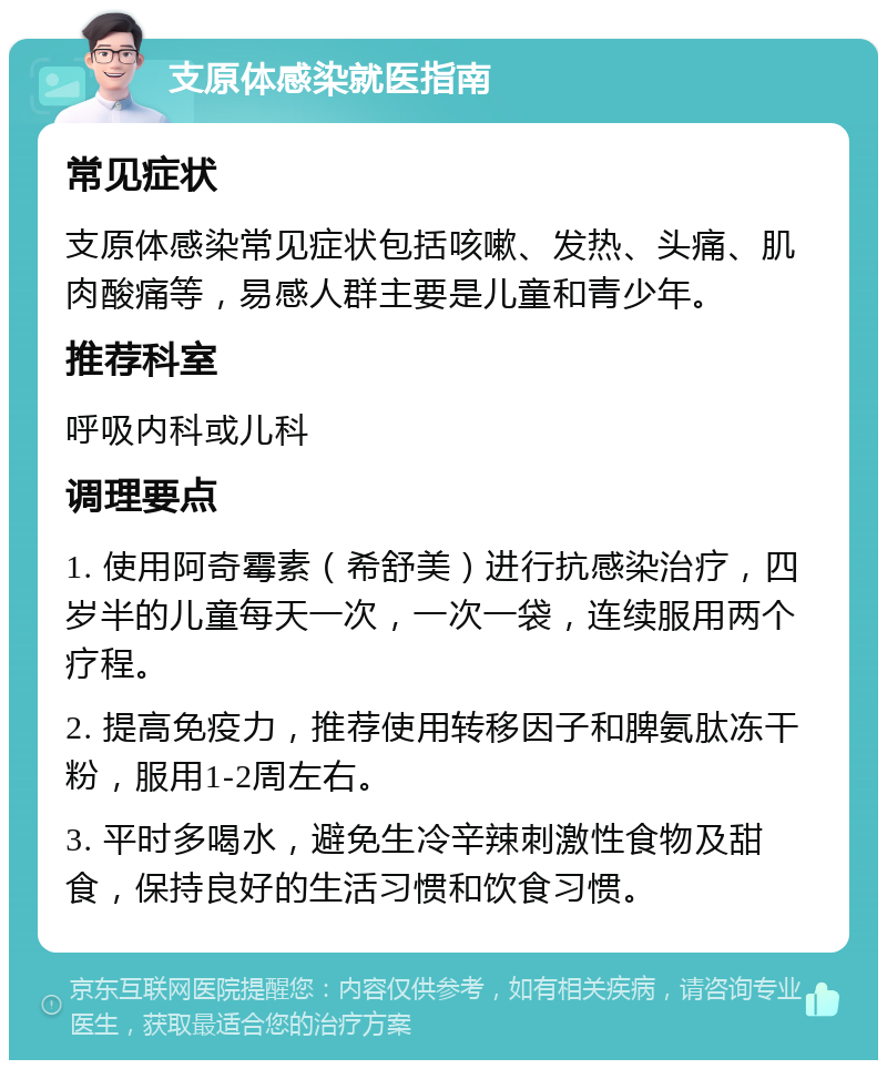 支原体感染就医指南 常见症状 支原体感染常见症状包括咳嗽、发热、头痛、肌肉酸痛等，易感人群主要是儿童和青少年。 推荐科室 呼吸内科或儿科 调理要点 1. 使用阿奇霉素（希舒美）进行抗感染治疗，四岁半的儿童每天一次，一次一袋，连续服用两个疗程。 2. 提高免疫力，推荐使用转移因子和脾氨肽冻干粉，服用1-2周左右。 3. 平时多喝水，避免生冷辛辣刺激性食物及甜食，保持良好的生活习惯和饮食习惯。