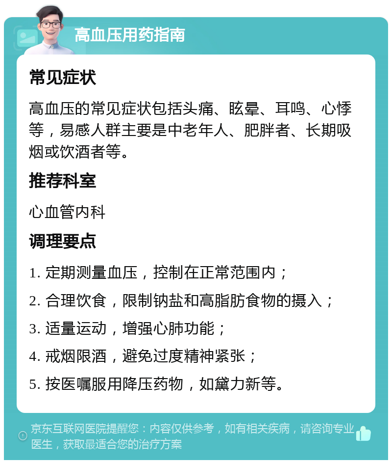 高血压用药指南 常见症状 高血压的常见症状包括头痛、眩晕、耳鸣、心悸等，易感人群主要是中老年人、肥胖者、长期吸烟或饮酒者等。 推荐科室 心血管内科 调理要点 1. 定期测量血压，控制在正常范围内； 2. 合理饮食，限制钠盐和高脂肪食物的摄入； 3. 适量运动，增强心肺功能； 4. 戒烟限酒，避免过度精神紧张； 5. 按医嘱服用降压药物，如黛力新等。