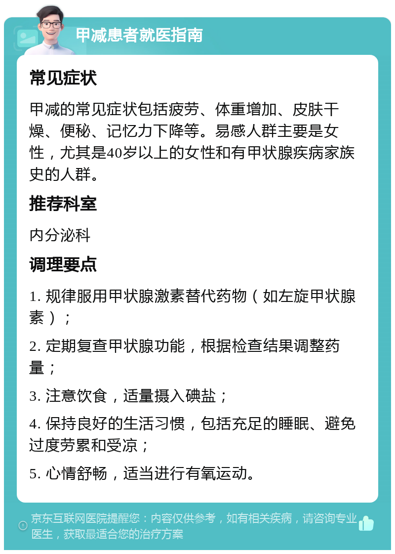 甲减患者就医指南 常见症状 甲减的常见症状包括疲劳、体重增加、皮肤干燥、便秘、记忆力下降等。易感人群主要是女性，尤其是40岁以上的女性和有甲状腺疾病家族史的人群。 推荐科室 内分泌科 调理要点 1. 规律服用甲状腺激素替代药物（如左旋甲状腺素）； 2. 定期复查甲状腺功能，根据检查结果调整药量； 3. 注意饮食，适量摄入碘盐； 4. 保持良好的生活习惯，包括充足的睡眠、避免过度劳累和受凉； 5. 心情舒畅，适当进行有氧运动。