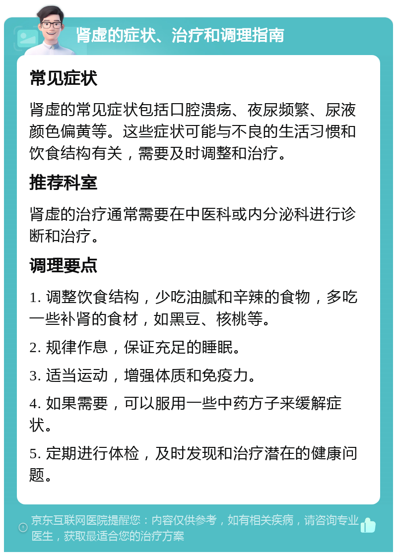 肾虚的症状、治疗和调理指南 常见症状 肾虚的常见症状包括口腔溃疡、夜尿频繁、尿液颜色偏黄等。这些症状可能与不良的生活习惯和饮食结构有关，需要及时调整和治疗。 推荐科室 肾虚的治疗通常需要在中医科或内分泌科进行诊断和治疗。 调理要点 1. 调整饮食结构，少吃油腻和辛辣的食物，多吃一些补肾的食材，如黑豆、核桃等。 2. 规律作息，保证充足的睡眠。 3. 适当运动，增强体质和免疫力。 4. 如果需要，可以服用一些中药方子来缓解症状。 5. 定期进行体检，及时发现和治疗潜在的健康问题。