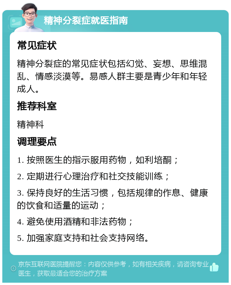 精神分裂症就医指南 常见症状 精神分裂症的常见症状包括幻觉、妄想、思维混乱、情感淡漠等。易感人群主要是青少年和年轻成人。 推荐科室 精神科 调理要点 1. 按照医生的指示服用药物，如利培酮； 2. 定期进行心理治疗和社交技能训练； 3. 保持良好的生活习惯，包括规律的作息、健康的饮食和适量的运动； 4. 避免使用酒精和非法药物； 5. 加强家庭支持和社会支持网络。