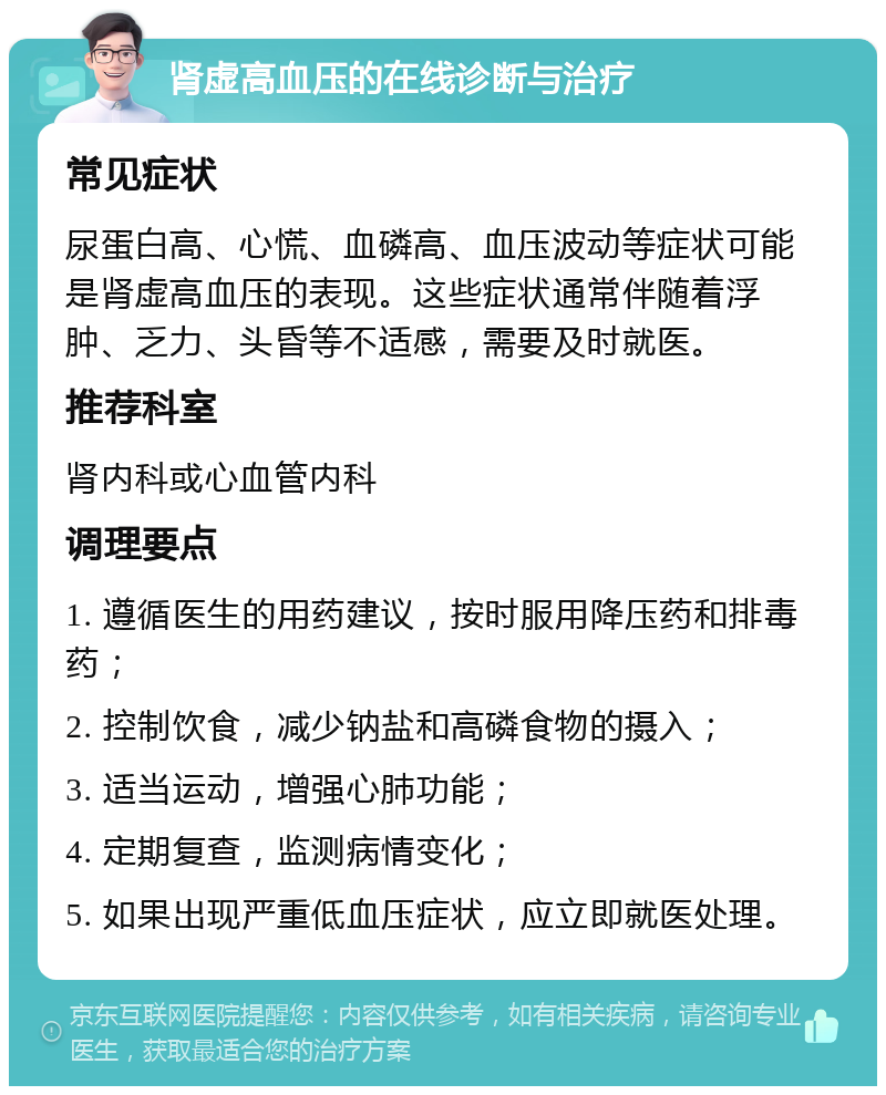 肾虚高血压的在线诊断与治疗 常见症状 尿蛋白高、心慌、血磷高、血压波动等症状可能是肾虚高血压的表现。这些症状通常伴随着浮肿、乏力、头昏等不适感，需要及时就医。 推荐科室 肾内科或心血管内科 调理要点 1. 遵循医生的用药建议，按时服用降压药和排毒药； 2. 控制饮食，减少钠盐和高磷食物的摄入； 3. 适当运动，增强心肺功能； 4. 定期复查，监测病情变化； 5. 如果出现严重低血压症状，应立即就医处理。