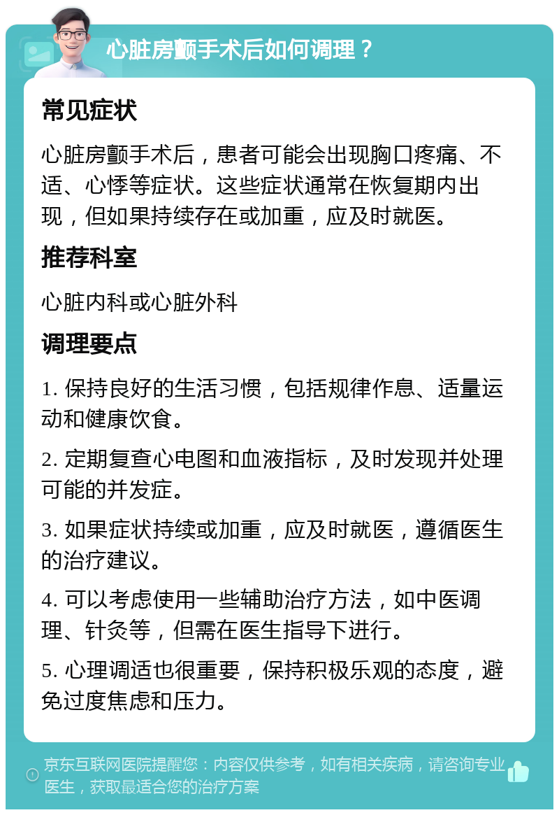 心脏房颤手术后如何调理？ 常见症状 心脏房颤手术后，患者可能会出现胸口疼痛、不适、心悸等症状。这些症状通常在恢复期内出现，但如果持续存在或加重，应及时就医。 推荐科室 心脏内科或心脏外科 调理要点 1. 保持良好的生活习惯，包括规律作息、适量运动和健康饮食。 2. 定期复查心电图和血液指标，及时发现并处理可能的并发症。 3. 如果症状持续或加重，应及时就医，遵循医生的治疗建议。 4. 可以考虑使用一些辅助治疗方法，如中医调理、针灸等，但需在医生指导下进行。 5. 心理调适也很重要，保持积极乐观的态度，避免过度焦虑和压力。