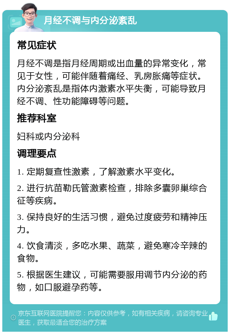 月经不调与内分泌紊乱 常见症状 月经不调是指月经周期或出血量的异常变化，常见于女性，可能伴随着痛经、乳房胀痛等症状。内分泌紊乱是指体内激素水平失衡，可能导致月经不调、性功能障碍等问题。 推荐科室 妇科或内分泌科 调理要点 1. 定期复查性激素，了解激素水平变化。 2. 进行抗苗勒氏管激素检查，排除多囊卵巢综合征等疾病。 3. 保持良好的生活习惯，避免过度疲劳和精神压力。 4. 饮食清淡，多吃水果、蔬菜，避免寒冷辛辣的食物。 5. 根据医生建议，可能需要服用调节内分泌的药物，如口服避孕药等。