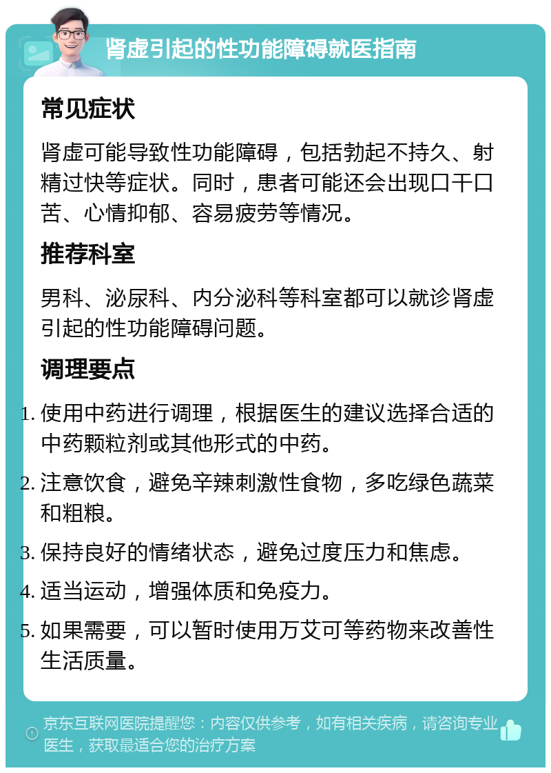 肾虚引起的性功能障碍就医指南 常见症状 肾虚可能导致性功能障碍，包括勃起不持久、射精过快等症状。同时，患者可能还会出现口干口苦、心情抑郁、容易疲劳等情况。 推荐科室 男科、泌尿科、内分泌科等科室都可以就诊肾虚引起的性功能障碍问题。 调理要点 使用中药进行调理，根据医生的建议选择合适的中药颗粒剂或其他形式的中药。 注意饮食，避免辛辣刺激性食物，多吃绿色蔬菜和粗粮。 保持良好的情绪状态，避免过度压力和焦虑。 适当运动，增强体质和免疫力。 如果需要，可以暂时使用万艾可等药物来改善性生活质量。