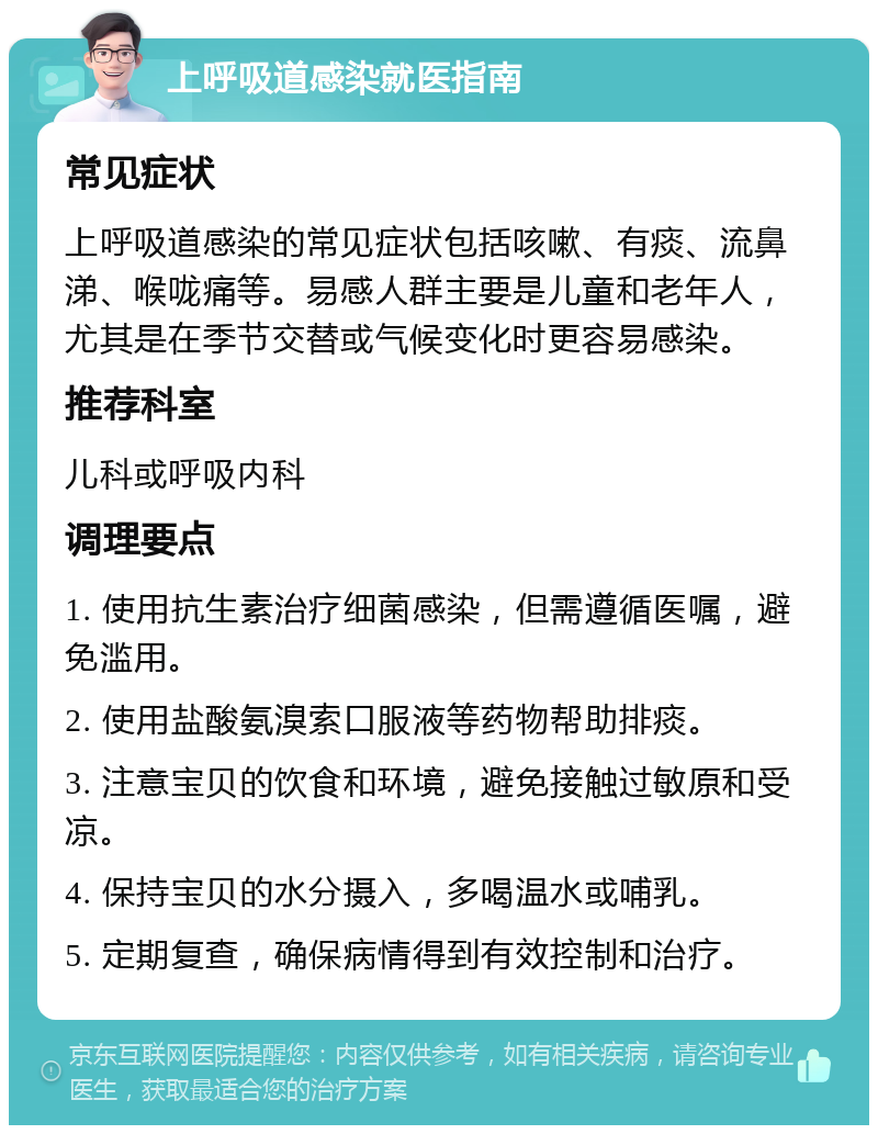 上呼吸道感染就医指南 常见症状 上呼吸道感染的常见症状包括咳嗽、有痰、流鼻涕、喉咙痛等。易感人群主要是儿童和老年人，尤其是在季节交替或气候变化时更容易感染。 推荐科室 儿科或呼吸内科 调理要点 1. 使用抗生素治疗细菌感染，但需遵循医嘱，避免滥用。 2. 使用盐酸氨溴索口服液等药物帮助排痰。 3. 注意宝贝的饮食和环境，避免接触过敏原和受凉。 4. 保持宝贝的水分摄入，多喝温水或哺乳。 5. 定期复查，确保病情得到有效控制和治疗。