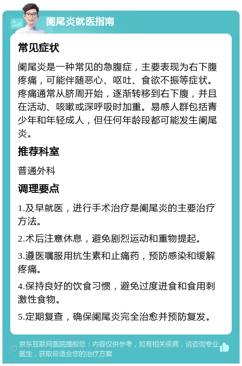 阑尾炎就医指南 常见症状 阑尾炎是一种常见的急腹症，主要表现为右下腹疼痛，可能伴随恶心、呕吐、食欲不振等症状。疼痛通常从脐周开始，逐渐转移到右下腹，并且在活动、咳嗽或深呼吸时加重。易感人群包括青少年和年轻成人，但任何年龄段都可能发生阑尾炎。 推荐科室 普通外科 调理要点 1.及早就医，进行手术治疗是阑尾炎的主要治疗方法。 2.术后注意休息，避免剧烈运动和重物提起。 3.遵医嘱服用抗生素和止痛药，预防感染和缓解疼痛。 4.保持良好的饮食习惯，避免过度进食和食用刺激性食物。 5.定期复查，确保阑尾炎完全治愈并预防复发。