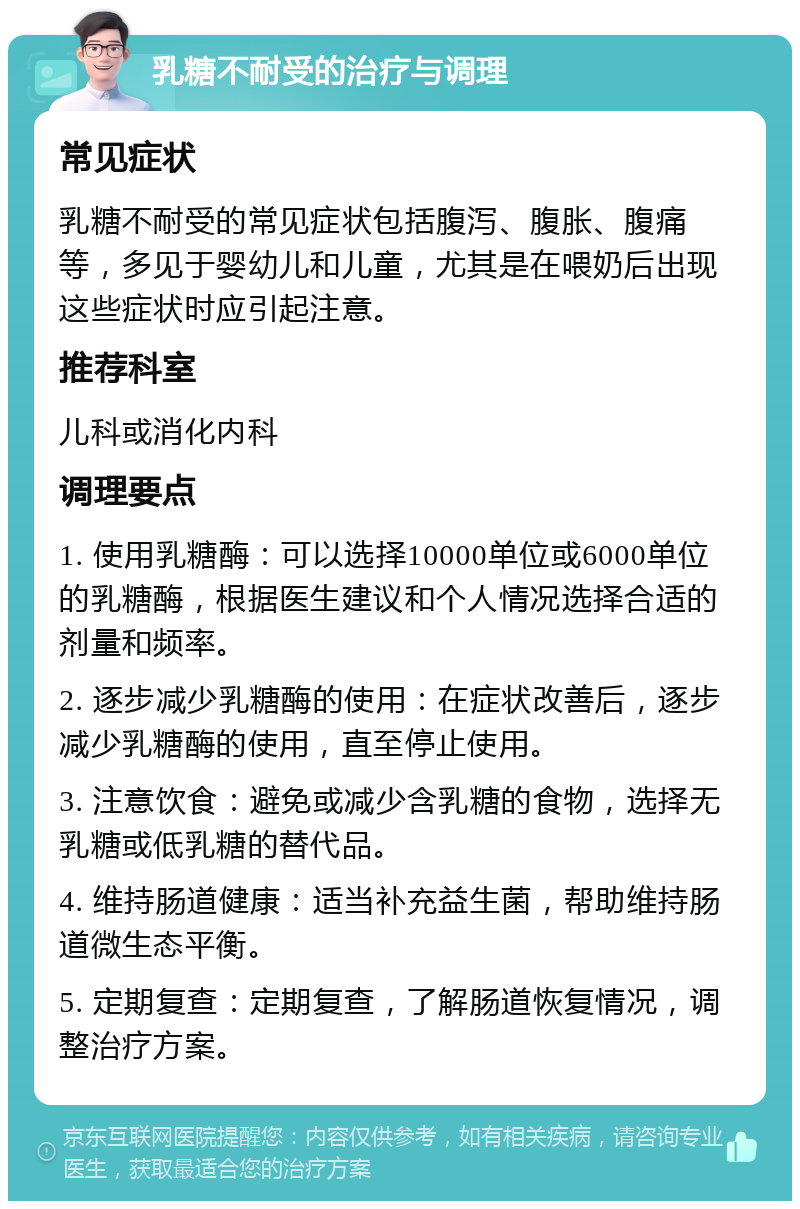 乳糖不耐受的治疗与调理 常见症状 乳糖不耐受的常见症状包括腹泻、腹胀、腹痛等，多见于婴幼儿和儿童，尤其是在喂奶后出现这些症状时应引起注意。 推荐科室 儿科或消化内科 调理要点 1. 使用乳糖酶：可以选择10000单位或6000单位的乳糖酶，根据医生建议和个人情况选择合适的剂量和频率。 2. 逐步减少乳糖酶的使用：在症状改善后，逐步减少乳糖酶的使用，直至停止使用。 3. 注意饮食：避免或减少含乳糖的食物，选择无乳糖或低乳糖的替代品。 4. 维持肠道健康：适当补充益生菌，帮助维持肠道微生态平衡。 5. 定期复查：定期复查，了解肠道恢复情况，调整治疗方案。