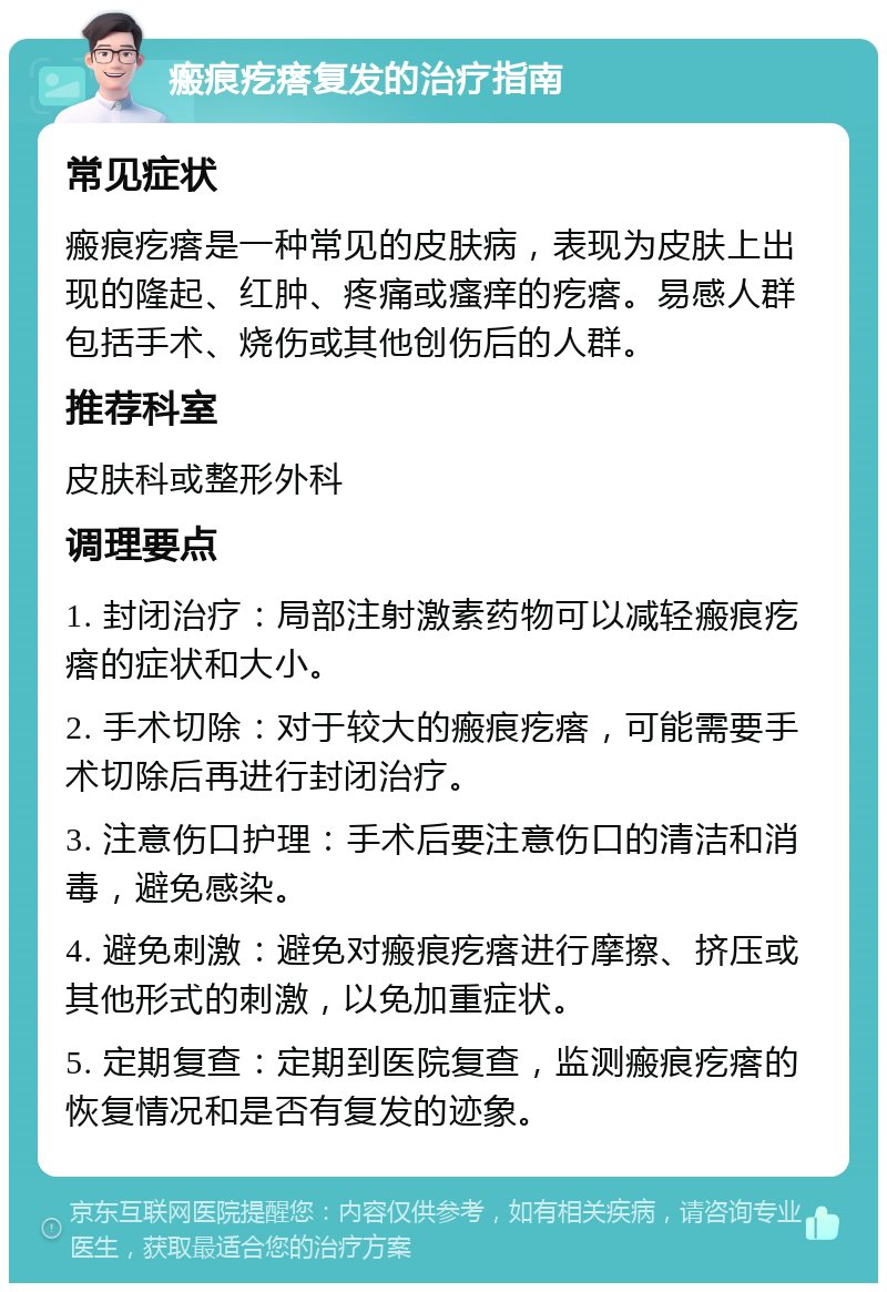 瘢痕疙瘩复发的治疗指南 常见症状 瘢痕疙瘩是一种常见的皮肤病，表现为皮肤上出现的隆起、红肿、疼痛或瘙痒的疙瘩。易感人群包括手术、烧伤或其他创伤后的人群。 推荐科室 皮肤科或整形外科 调理要点 1. 封闭治疗：局部注射激素药物可以减轻瘢痕疙瘩的症状和大小。 2. 手术切除：对于较大的瘢痕疙瘩，可能需要手术切除后再进行封闭治疗。 3. 注意伤口护理：手术后要注意伤口的清洁和消毒，避免感染。 4. 避免刺激：避免对瘢痕疙瘩进行摩擦、挤压或其他形式的刺激，以免加重症状。 5. 定期复查：定期到医院复查，监测瘢痕疙瘩的恢复情况和是否有复发的迹象。