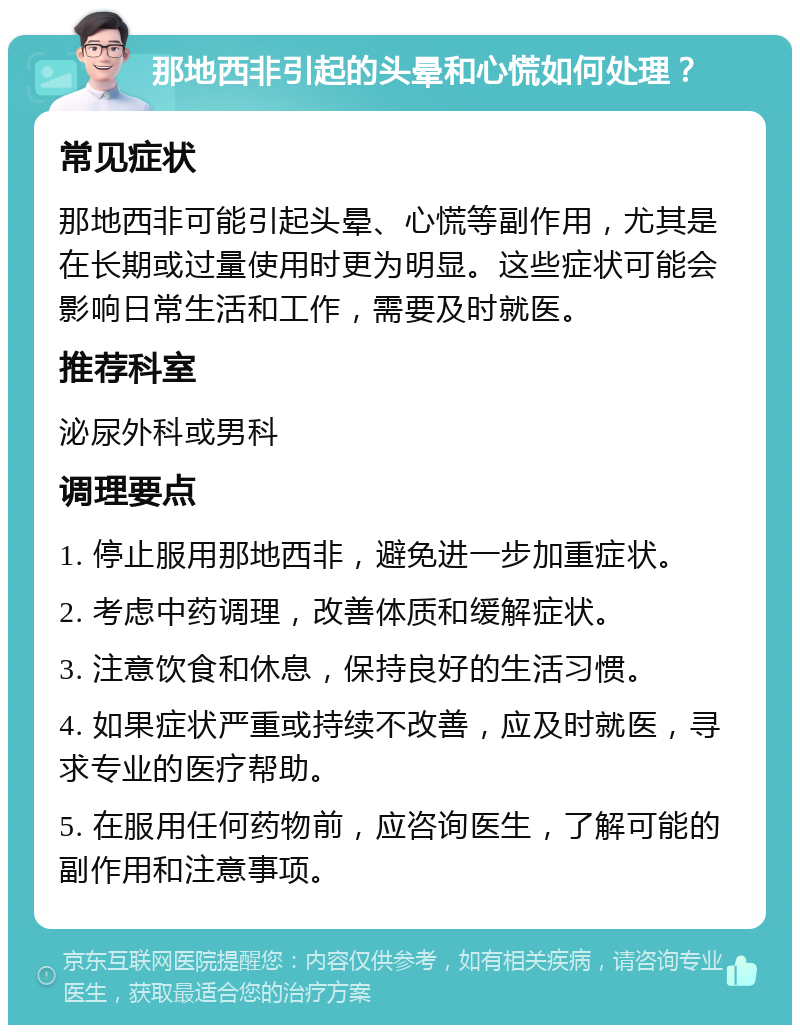 那地西非引起的头晕和心慌如何处理？ 常见症状 那地西非可能引起头晕、心慌等副作用，尤其是在长期或过量使用时更为明显。这些症状可能会影响日常生活和工作，需要及时就医。 推荐科室 泌尿外科或男科 调理要点 1. 停止服用那地西非，避免进一步加重症状。 2. 考虑中药调理，改善体质和缓解症状。 3. 注意饮食和休息，保持良好的生活习惯。 4. 如果症状严重或持续不改善，应及时就医，寻求专业的医疗帮助。 5. 在服用任何药物前，应咨询医生，了解可能的副作用和注意事项。