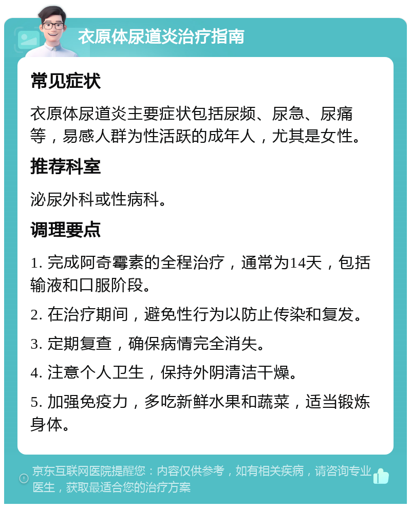 衣原体尿道炎治疗指南 常见症状 衣原体尿道炎主要症状包括尿频、尿急、尿痛等，易感人群为性活跃的成年人，尤其是女性。 推荐科室 泌尿外科或性病科。 调理要点 1. 完成阿奇霉素的全程治疗，通常为14天，包括输液和口服阶段。 2. 在治疗期间，避免性行为以防止传染和复发。 3. 定期复查，确保病情完全消失。 4. 注意个人卫生，保持外阴清洁干燥。 5. 加强免疫力，多吃新鲜水果和蔬菜，适当锻炼身体。