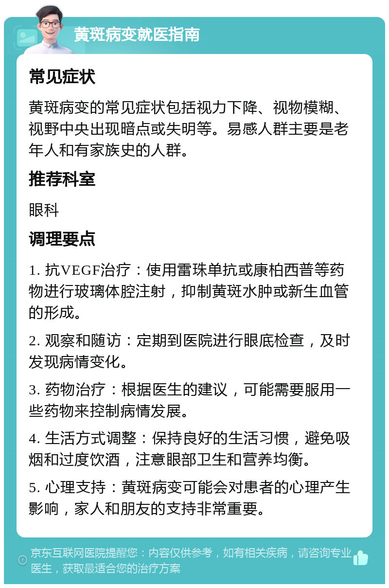 黄斑病变就医指南 常见症状 黄斑病变的常见症状包括视力下降、视物模糊、视野中央出现暗点或失明等。易感人群主要是老年人和有家族史的人群。 推荐科室 眼科 调理要点 1. 抗VEGF治疗：使用雷珠单抗或康柏西普等药物进行玻璃体腔注射，抑制黄斑水肿或新生血管的形成。 2. 观察和随访：定期到医院进行眼底检查，及时发现病情变化。 3. 药物治疗：根据医生的建议，可能需要服用一些药物来控制病情发展。 4. 生活方式调整：保持良好的生活习惯，避免吸烟和过度饮酒，注意眼部卫生和营养均衡。 5. 心理支持：黄斑病变可能会对患者的心理产生影响，家人和朋友的支持非常重要。