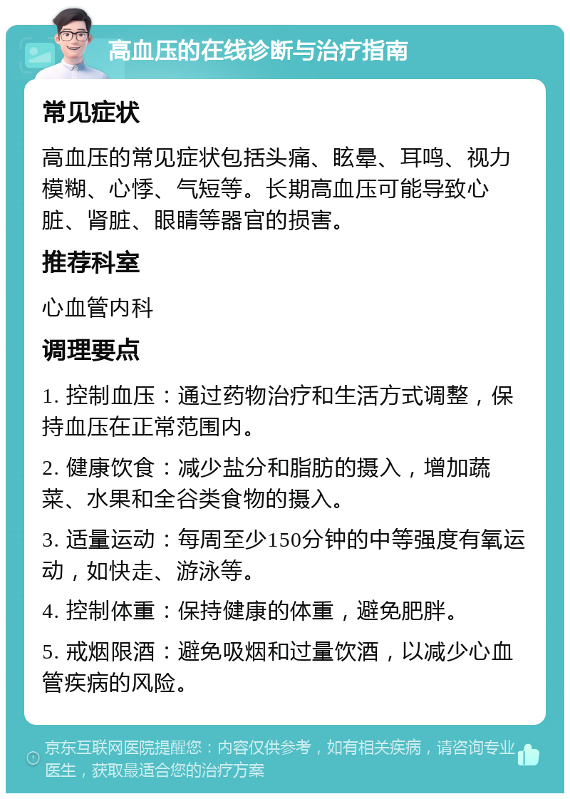 高血压的在线诊断与治疗指南 常见症状 高血压的常见症状包括头痛、眩晕、耳鸣、视力模糊、心悸、气短等。长期高血压可能导致心脏、肾脏、眼睛等器官的损害。 推荐科室 心血管内科 调理要点 1. 控制血压：通过药物治疗和生活方式调整，保持血压在正常范围内。 2. 健康饮食：减少盐分和脂肪的摄入，增加蔬菜、水果和全谷类食物的摄入。 3. 适量运动：每周至少150分钟的中等强度有氧运动，如快走、游泳等。 4. 控制体重：保持健康的体重，避免肥胖。 5. 戒烟限酒：避免吸烟和过量饮酒，以减少心血管疾病的风险。