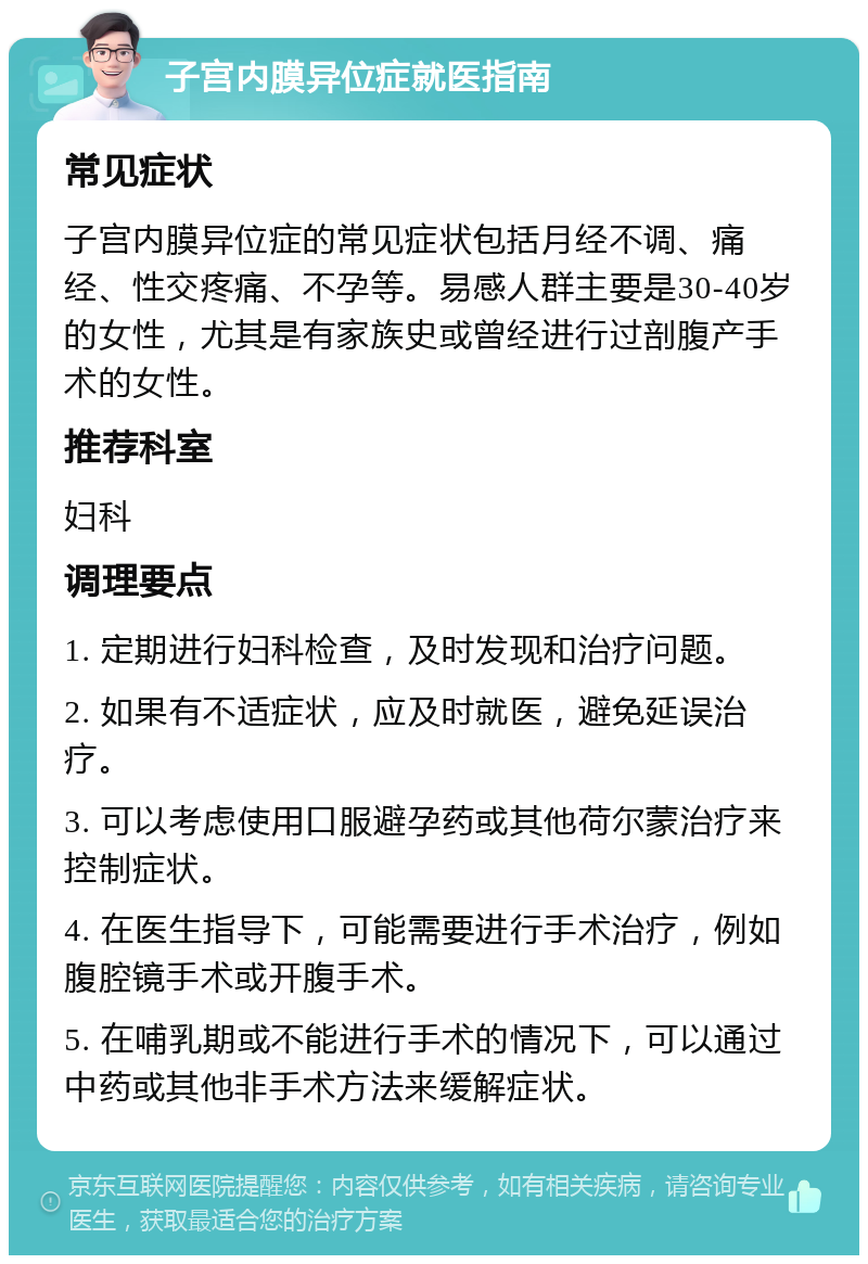 子宫内膜异位症就医指南 常见症状 子宫内膜异位症的常见症状包括月经不调、痛经、性交疼痛、不孕等。易感人群主要是30-40岁的女性，尤其是有家族史或曾经进行过剖腹产手术的女性。 推荐科室 妇科 调理要点 1. 定期进行妇科检查，及时发现和治疗问题。 2. 如果有不适症状，应及时就医，避免延误治疗。 3. 可以考虑使用口服避孕药或其他荷尔蒙治疗来控制症状。 4. 在医生指导下，可能需要进行手术治疗，例如腹腔镜手术或开腹手术。 5. 在哺乳期或不能进行手术的情况下，可以通过中药或其他非手术方法来缓解症状。