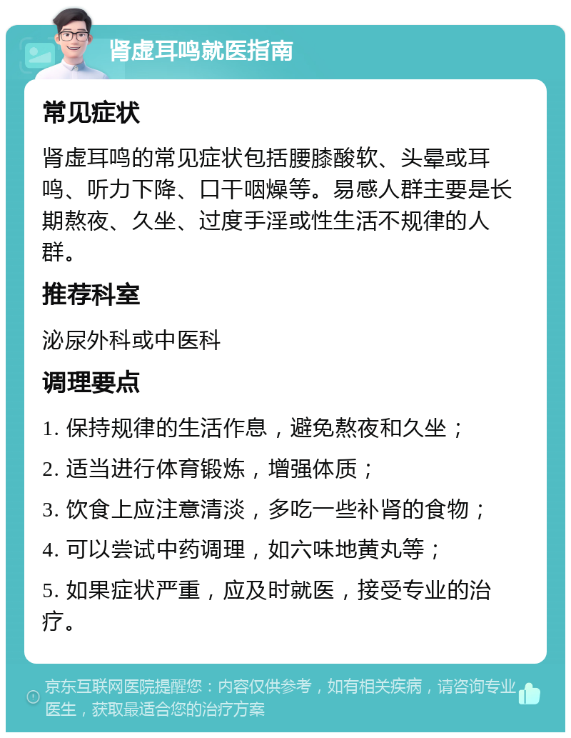 肾虚耳鸣就医指南 常见症状 肾虚耳鸣的常见症状包括腰膝酸软、头晕或耳鸣、听力下降、口干咽燥等。易感人群主要是长期熬夜、久坐、过度手淫或性生活不规律的人群。 推荐科室 泌尿外科或中医科 调理要点 1. 保持规律的生活作息，避免熬夜和久坐； 2. 适当进行体育锻炼，增强体质； 3. 饮食上应注意清淡，多吃一些补肾的食物； 4. 可以尝试中药调理，如六味地黄丸等； 5. 如果症状严重，应及时就医，接受专业的治疗。