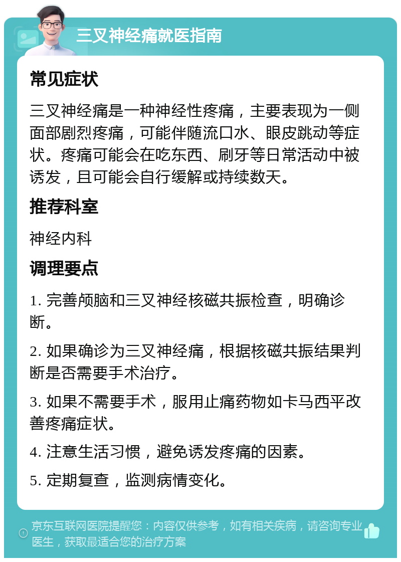 三叉神经痛就医指南 常见症状 三叉神经痛是一种神经性疼痛，主要表现为一侧面部剧烈疼痛，可能伴随流口水、眼皮跳动等症状。疼痛可能会在吃东西、刷牙等日常活动中被诱发，且可能会自行缓解或持续数天。 推荐科室 神经内科 调理要点 1. 完善颅脑和三叉神经核磁共振检查，明确诊断。 2. 如果确诊为三叉神经痛，根据核磁共振结果判断是否需要手术治疗。 3. 如果不需要手术，服用止痛药物如卡马西平改善疼痛症状。 4. 注意生活习惯，避免诱发疼痛的因素。 5. 定期复查，监测病情变化。