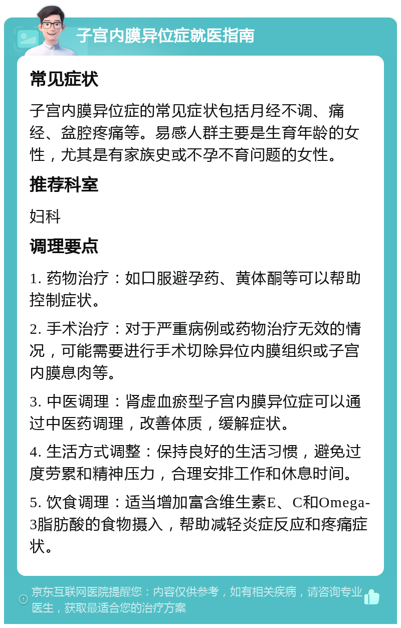 子宫内膜异位症就医指南 常见症状 子宫内膜异位症的常见症状包括月经不调、痛经、盆腔疼痛等。易感人群主要是生育年龄的女性，尤其是有家族史或不孕不育问题的女性。 推荐科室 妇科 调理要点 1. 药物治疗：如口服避孕药、黄体酮等可以帮助控制症状。 2. 手术治疗：对于严重病例或药物治疗无效的情况，可能需要进行手术切除异位内膜组织或子宫内膜息肉等。 3. 中医调理：肾虚血瘀型子宫内膜异位症可以通过中医药调理，改善体质，缓解症状。 4. 生活方式调整：保持良好的生活习惯，避免过度劳累和精神压力，合理安排工作和休息时间。 5. 饮食调理：适当增加富含维生素E、C和Omega-3脂肪酸的食物摄入，帮助减轻炎症反应和疼痛症状。