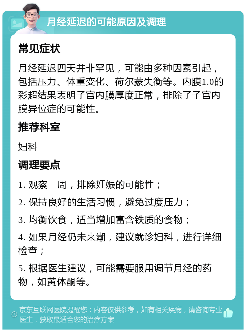 月经延迟的可能原因及调理 常见症状 月经延迟四天并非罕见，可能由多种因素引起，包括压力、体重变化、荷尔蒙失衡等。内膜1.0的彩超结果表明子宫内膜厚度正常，排除了子宫内膜异位症的可能性。 推荐科室 妇科 调理要点 1. 观察一周，排除妊娠的可能性； 2. 保持良好的生活习惯，避免过度压力； 3. 均衡饮食，适当增加富含铁质的食物； 4. 如果月经仍未来潮，建议就诊妇科，进行详细检查； 5. 根据医生建议，可能需要服用调节月经的药物，如黄体酮等。