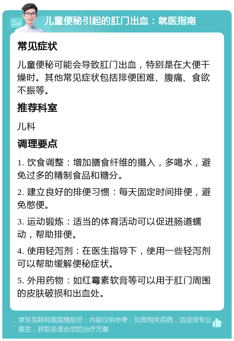 儿童便秘引起的肛门出血：就医指南 常见症状 儿童便秘可能会导致肛门出血，特别是在大便干燥时。其他常见症状包括排便困难、腹痛、食欲不振等。 推荐科室 儿科 调理要点 1. 饮食调整：增加膳食纤维的摄入，多喝水，避免过多的精制食品和糖分。 2. 建立良好的排便习惯：每天固定时间排便，避免憋便。 3. 运动锻炼：适当的体育活动可以促进肠道蠕动，帮助排便。 4. 使用轻泻剂：在医生指导下，使用一些轻泻剂可以帮助缓解便秘症状。 5. 外用药物：如红霉素软膏等可以用于肛门周围的皮肤破损和出血处。